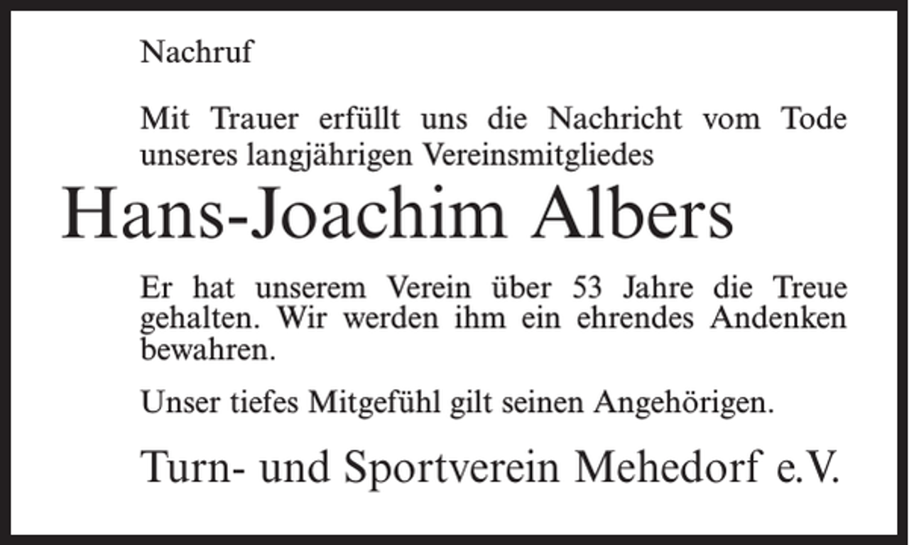 <p>Nachruf<br />Mit Trauer erfüllt uns die Nachricht vom Tode<br />unseres langjährigen Vereinsmitgliedes</p><p>Hans-Joachim Albers</p><p>Er hat unserem Verein über 53 Jahre die Treue<br />gehalten. Wir werden ihm ein ehrendes Andenken<br />bewahren.<br />Unser tiefes Mitgefühl gilt seinen Angehörigen.</p><p>Turn- und Sportverein Mehedorf e.V.</p>
