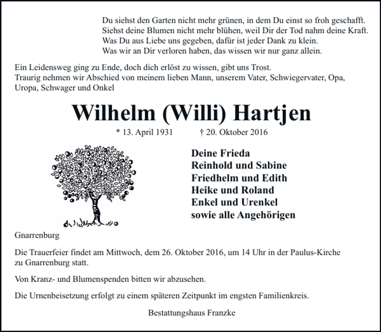 <p>Du siehst den Garten nicht mehr grünen, in dem Du einst so froh geschafft.<br />Siehst deine Blumen nicht mehr blühen, weil Dir der Tod nahm deine Kraft.<br />Was Du aus Liebe uns gegeben, dafür ist jeder Dank zu klein.<br />Was wir an Dir verloren haben, das wissen wir nur ganz allein.<br />Ein Leidensweg ging zu Ende, doch dich erlöst zu wissen, gibt uns Trost.<br />Traurig nehmen wir Abschied von meinem lieben Mann, unserem Vater, Schwiegervater, Opa,<br />Uropa, Schwager und Onkel</p><p>Wilhelm (Willi) Hartjen<br />* 13. April 1931</p><p>† 20. Oktober 2016</p><p>Deine Frieda<br />Reinhold und Sabine<br />Friedhelm und Edith<br />Heike und Roland<br />Enkel und Urenkel<br />sowie alle Angehörigen<br />Gnarrenburg<br />Die Trauerfeier findet am Mittwoch, dem 26. Oktober 2016, um 14 Uhr in der Paulus-Kirche<br />zu Gnarrenburg statt.<br />Von Kranz- und Blumenspenden bitten wir abzusehen.<br />Die Urnenbeisetzung erfolgt zu einem späteren Zeitpunkt im engsten Familienkreis.<br />Bestattungshaus Franzke</p>