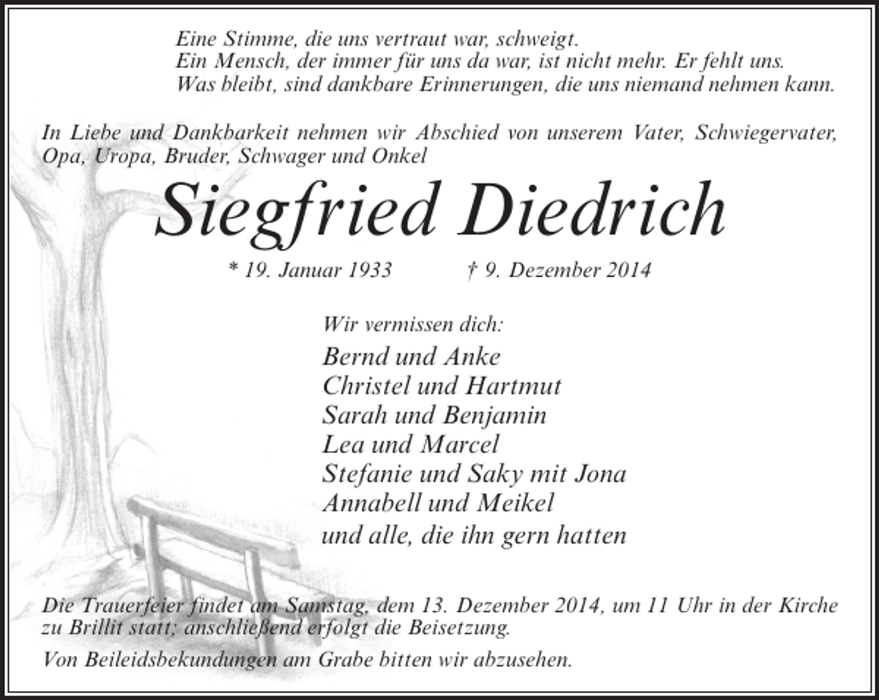 <p>Eine Stimme, die uns vertraut war, schweigt.<br />Ein Mensch, der immer für uns da war, ist nicht mehr. Er fehlt uns.<br />Was bleibt, sind dankbare Erinnerungen, die uns niemand nehmen kann.<br />In Liebe und Dankbarkeit nehmen wir Abschied von unserem Vater, Schwiegervater,<br />Opa, Uropa, Bruder, Schwager und Onkel</p><p>Siegfried Diedrich<br />* 19. Januar 1933</p><p>† 9. Dezember 2014</p><p>Wir vermissen dich:</p><p>Bernd und Anke<br />Christel und Hartmut<br />Sarah und Benjamin<br />Lea und Marcel<br />Stefanie und Saky mit Jona<br />Annabell und Meikel<br />und alle, die ihn gern hatten<br />Die Trauerfeier findet am Samstag, dem 13. Dezember 2014, um 11 Uhr in der Kirche<br />zu Brillit statt; anschließend erfolgt die Beisetzung.<br />Von Beileidsbekundungen am Grabe bitten wir abzusehen.</p>