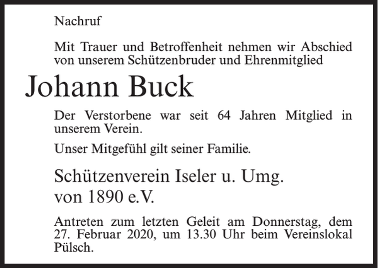 <p>Nachruf<br />Mit Trauer und Betroffenheit nehmen wir Abschied<br />von unserem Schützenbruder und Ehrenmitglied</p><p>Johann Buck<br />Der Verstorbene war seit 64 Jahren Mitglied in<br />unserem Verein.<br />Unser Mitgefühl gilt seiner Familie.</p><p>Schützenverein Iseler u. Umg.<br />von 1890 e.V.<br />Antreten zum letzten Geleit am Donnerstag, dem<br />27. Februar 2020, um 13.30 Uhr beim Vereins­lokal<br />Pülsch.</p>