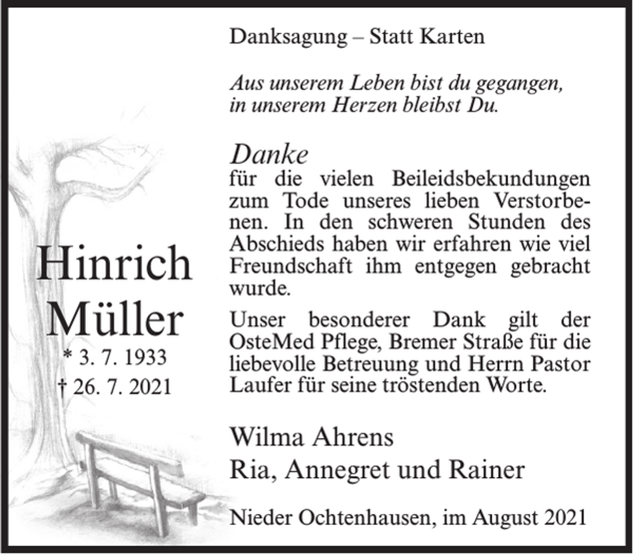<p>Danksagung – Statt Karten<br />Aus unserem Leben bist du gegangen,<br />in unserem Herzen bleibst Du.</p><p>Danke</p><p>Hinrich<br />Müller<br />* 3. 7. 1933<br />† 26. 7. 2021</p><p>für die vielen Beileidsbekundungen<br />zum Tode unseres lieben Verstorbenen. In den schweren Stunden des<br />Abschieds haben wir erfahren wie viel<br />Freundschaft ihm entgegen gebracht<br />wurde.<br />Unser besonderer Dank gilt der<br />OsteMed Pflege, Bremer Straße für die<br />liebevolle Betreuung und Herrn Pastor<br />Laufer für seine tröstenden Worte.</p><p>Wilma Ahrens<br />Ria, Annegret und Rainer<br />Nieder Ochtenhausen, im August 2021</p>