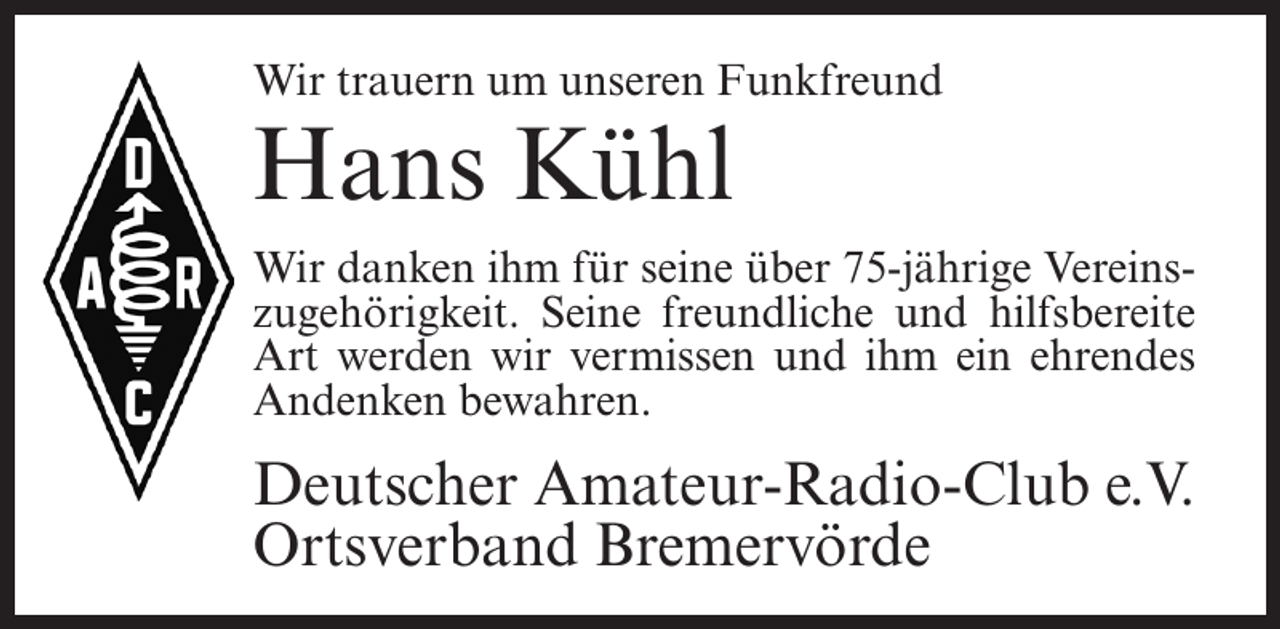 <p>Wir trauern um unseren Funkfreund</p><p>Hans Kühl</p><p>Wir danken ihm für seine über 75-jährige Vereinszugehörigkeit. Seine freundliche und hilfsbereite<br />Art werden wir vermissen und ihm ein ehrendes<br />Andenken bewahren.</p><p>Deutscher Amateur-Radio-Club e.V.<br />Ortsverband Bremervörde</p>