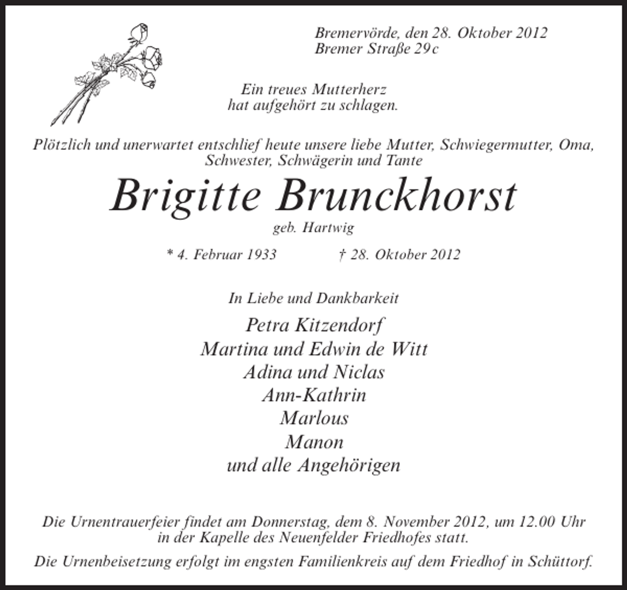 <p>Bremervörde, den 28. Oktober 2012<br />Bremer Straße 29 c<br />Ein treues Mutterherz<br />hat aufgehört zu schlagen.<br />Plötzlich und unerwartet entschlief heute unsere liebe Mutter, Schwiegermutter, Oma,<br />Schwester, Schwägerin und Tante</p><p>Brigitte Brunckhorst<br />geb. Hartwig<br />* 4. Februar 1933</p><p>† 28. Oktober 2012</p><p>In Liebe und Dankbarkeit</p><p>Petra Kitzendorf<br />Martina und Edwin de Witt<br />Adina und Niclas<br />Ann-Kathrin<br />Marlous<br />Manon<br />und alle Angehörigen<br />Die Urnentrauerfeier findet am Donnerstag, dem 8. November 2012, um 12.00 Uhr<br />in der Kapelle des Neuenfelder Friedhofes statt.<br />Die Urnenbeisetzung erfolgt im engsten Familienkreis auf dem Friedhof in Schüttorf.</p>
