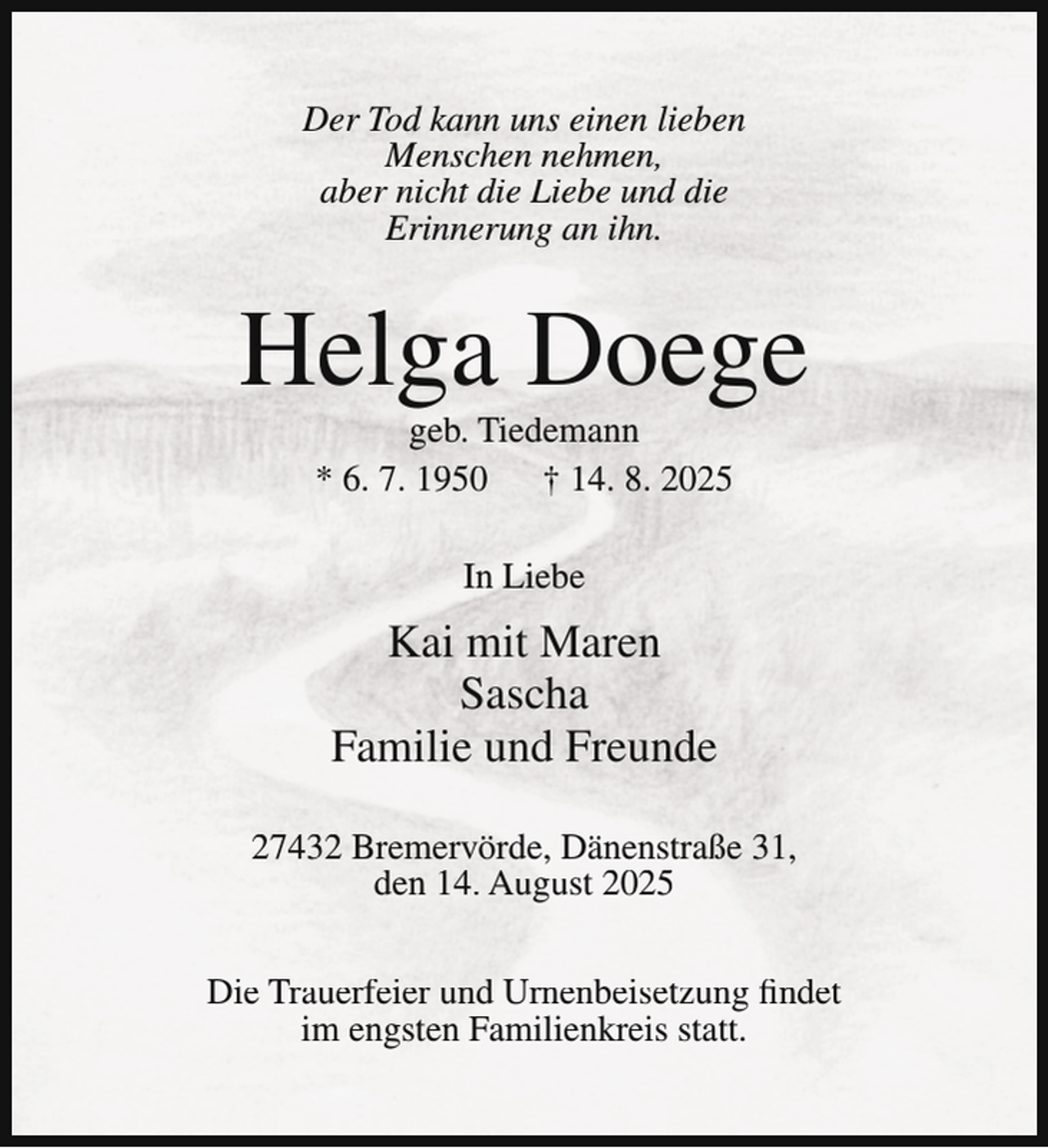<p>Der Tod kann uns einen lieben<br />Menschen nehmen,<br />aber nicht die Liebe und die<br />Erinnerung an ihn.</p><p>Helga Doege<br />geb. Tiedemann<br />* 6. 7. 1950<br />† 14. 8. 2025<br />In Liebe</p><p>Kai mit Maren<br />Sascha<br />Familie und Freunde<br />27432 Bremervörde, Dänenstraße 31,<br />den 14. August 2025<br />Die Trauerfeier und Urnenbeisetzung findet<br />im engsten Familienkreis statt.</p>