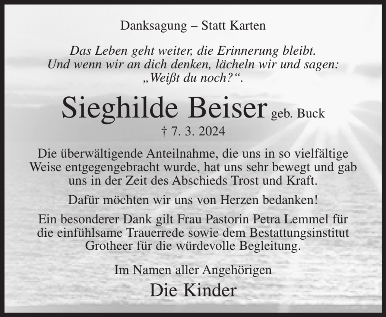 <p>Danksagung – Statt Karten<br />Das Leben geht weiter, die Erinnerung bleibt.<br />Und wenn wir an dich denken, lächeln wir und sagen:<br />„Weißt du noch?“.</p><p>Sieghilde Beiser geb. Buck<br />† 7. 3. 2024</p><p>Die überwältigende Anteilnahme, die uns in so vielfältige<br />Weise entgegengebracht wurde, hat uns sehr bewegt und gab<br />uns in der Zeit des Abschieds Trost und Kraft.<br />Dafür möchten wir uns von Herzen bedanken!<br />Ein besonderer Dank gilt Frau Pastorin Petra Lemmel für<br />die einfühlsame Trauerrede sowie dem Bestattungsinstitut<br />Grotheer für die würdevolle Begleitung.<br />Im Namen aller Angehörigen</p><p>Die Kinder</p>