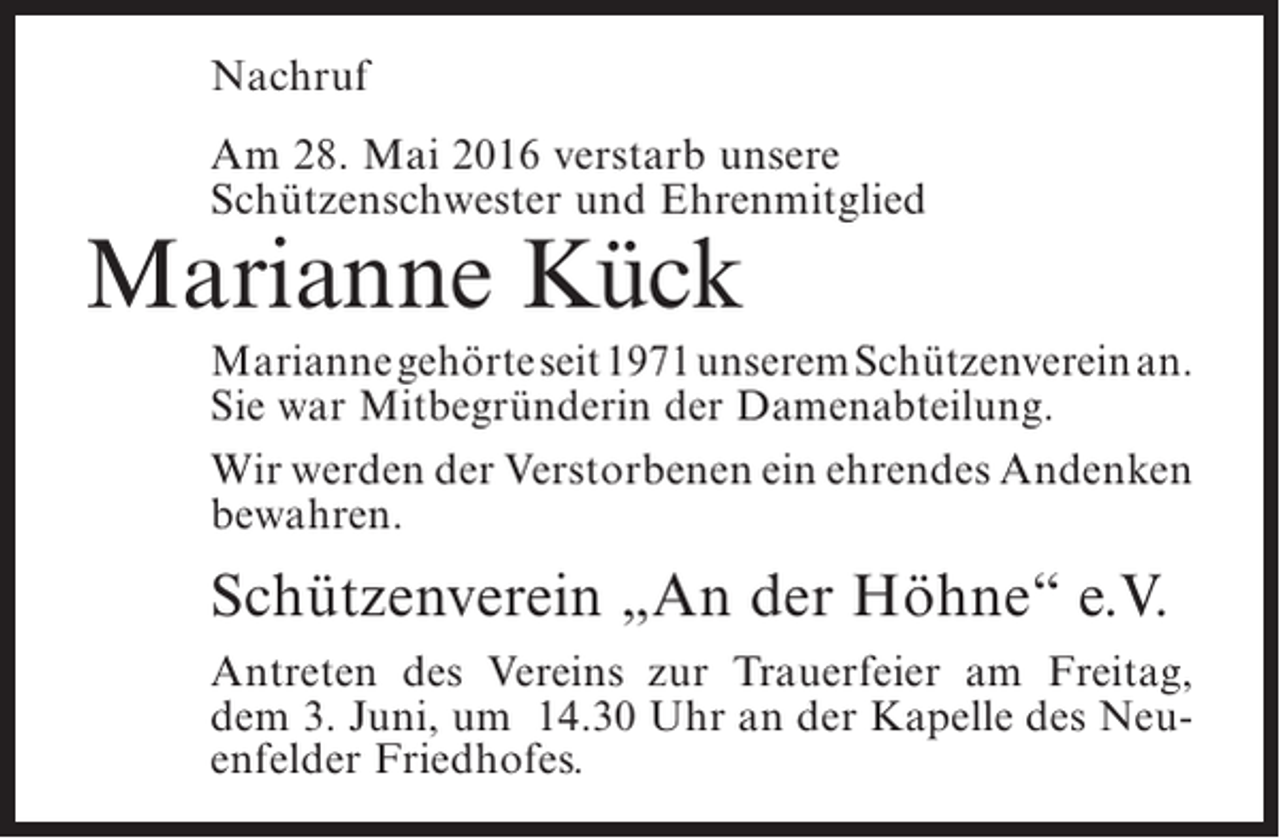 <p>Nachruf<br />Am 28. Mai 2016 verstarb unsere<br />S<br />­ chützenschwester und Ehrenmitglied</p><p>Marianne Kück</p><p>Marianne gehörte seit 1971 unserem Schützenverein an.<br />Sie war Mitbegründerin der Damenabteilung.<br />Wir werden der Verstorbenen ein ehrendes ­ ndenken<br />A<br />bewahren.</p><p>Schützenverein „An der Höhne“ e.V.<br />Antreten des Vereins zur Trauerfeier am Freitag,<br />dem 3. Juni, um 14.30 Uhr an der Kapelle des Neuenfelder Friedhofes.</p>