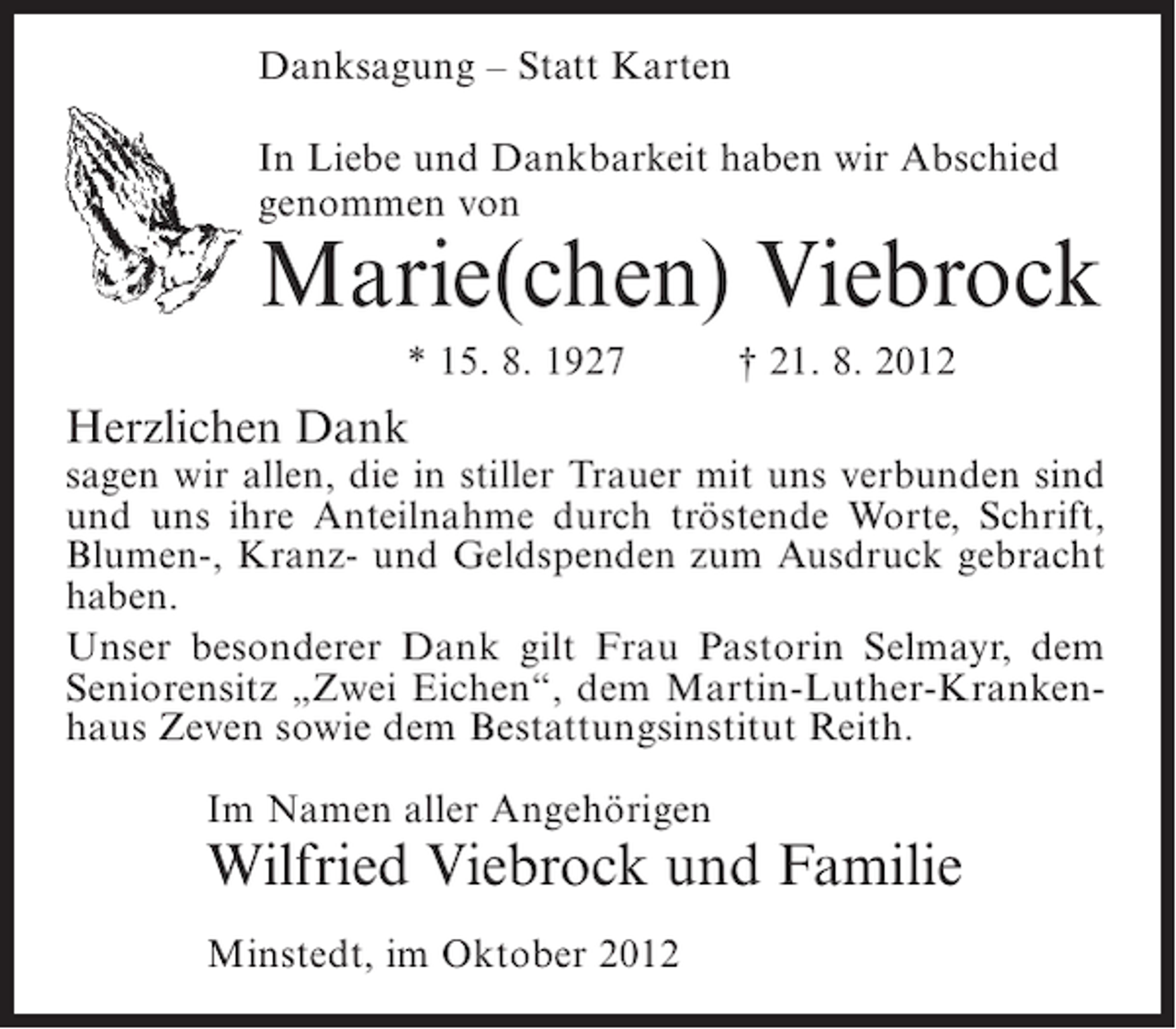 <p>Danksagung – Statt Karten<br />In Liebe und Dankbarkeit haben wir Abschied<br />genommen von</p><p>Marie(chen) Viebrock<br />* 15. 8. 1927</p><p>† 21. 8. 2012</p><p>Herzlichen Dank<br />sagen wir allen, die in stiller Trauer mit uns verbunden sind<br />und uns ihre Anteilnahme durch tröstende Worte, Schrift,<br />Blumen-, Kranz- und Geldspenden zum Ausdruck gebracht<br />haben.<br />Unser besonderer Dank gilt Frau Pastorin Selmayr, dem<br />Seniorensitz „Zwei Eichen“, dem Martin-Luther-Krankenhaus Zeven sowie dem Bestattungsinstitut Reith.<br />Im Namen aller Angehörigen</p><p>Wilfried Viebrock und Familie<br />Minstedt, im Oktober 2012</p>