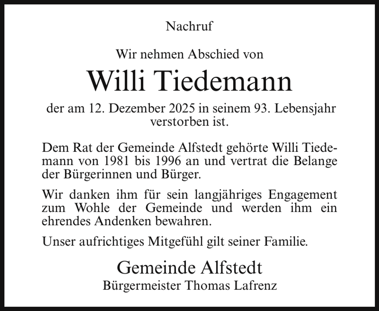 <p>Nachruf<br />Wir nehmen Abschied von</p><p>Willi Tiedemann</p><p>der am 12. Dezember 2025 in seinem 93. Lebensjahr<br />verstorben ist.<br />Dem Rat der Gemeinde Alfstedt gehörte Willi Tiedemann von 1981 bis 1996 an und vertrat die Belange<br />der Bürgerinnen und Bürger.<br />Wir danken ihm für sein langjähriges Engagement<br />zum Wohle der Gemeinde und werden ihm ein<br />ehrendes Andenken bewahren.<br />Unser aufrichtiges Mitgefühl gilt seiner Familie.</p><p>Gemeinde Alfstedt</p><p>Bürgermeister Thomas Lafrenz</p>