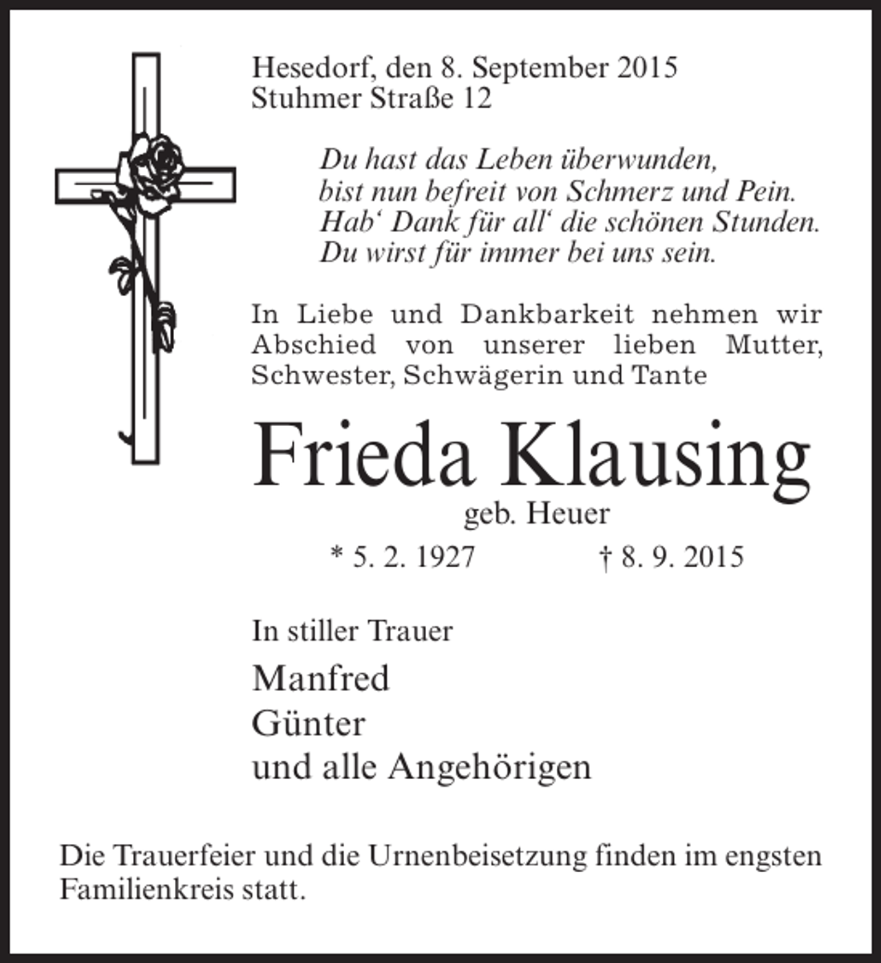 <p>Hesedorf, den 8. September 2015<br />Stuhmer Straße 12<br />Du hast das Leben überwunden,<br />bist nun befreit von Schmerz und Pein.<br />Hab‘ Dank für all‘ die schönen Stunden.<br />Du wirst für immer bei uns sein.<br />In Liebe und Dankbarkeit nehmen wir<br />Abschied von unserer lieben Mutter,<br />Schwester, Schwägerin und Tante</p><p>Frieda Klausing<br />geb. Heuer</p><p>* 5. 2. 1927</p><p>† 8. 9. 2015</p><p>In stiller Trauer</p><p>Manfred<br />Günter<br />und alle Angehörigen<br />Die Trauerfeier und die Urnenbeisetzung finden im engsten<br />Familienkreis statt.</p>