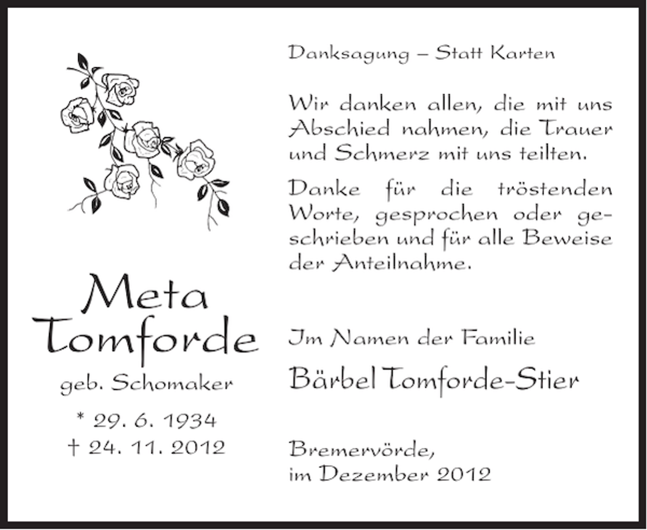 <p>Danksagung – Statt Karten</p><p>Meta<br />Tomforde<br />geb. Schomaker<br />* 29. 6. 1934<br />† 24. 11. 2012</p><p>Wir danken allen, die mit uns<br />Abschied nahmen, die Trauer<br />und Schmerz mit uns teilten.<br />Danke für die tröstenden<br />Worte, gesprochen oder geschrieben und für alle Beweise<br />der Anteilnahme.<br />Im Namen der Familie</p><p>Bärbel Tomforde-Stier<br />Bremervörde,<br />im Dezember 2012</p>