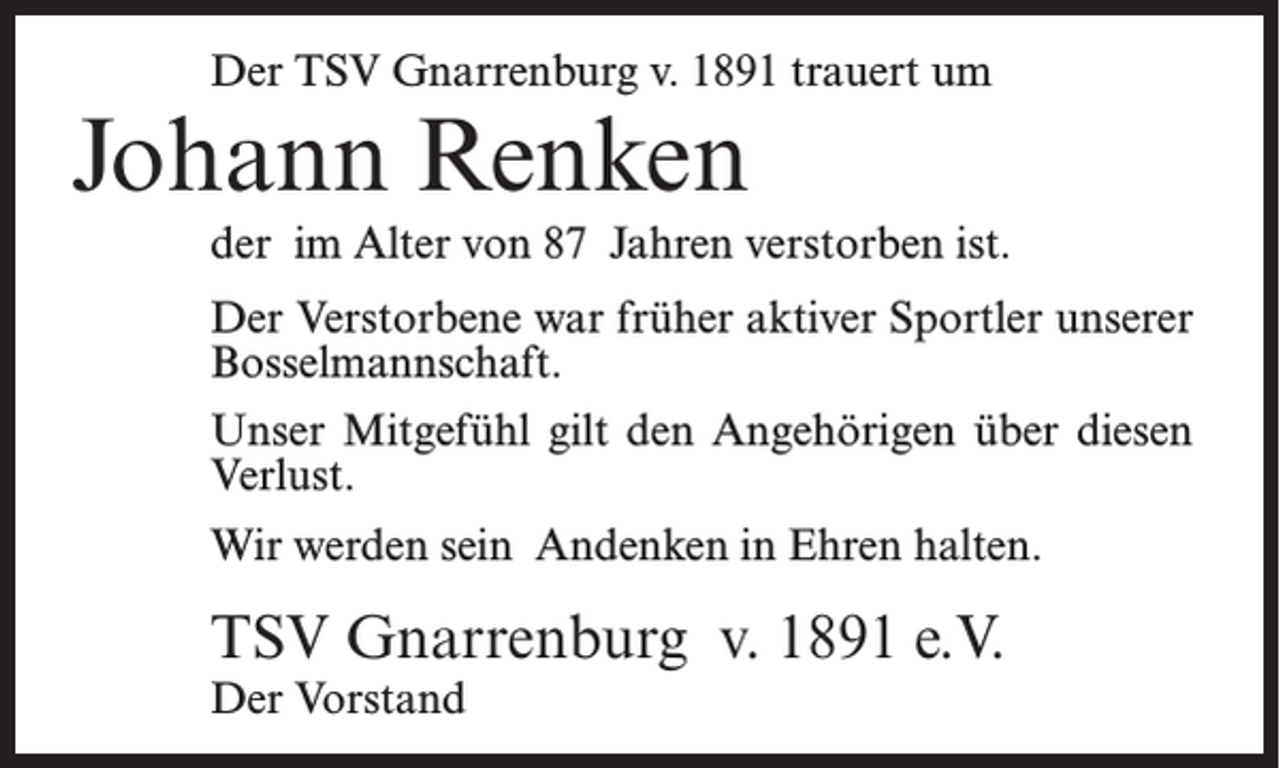 <p>Der TSV Gnarrenburg v. 1891 trauert um</p><p>Johann Renken</p><p>der im Alter von 87 Jahren verstorben ist.<br />Der Verstorbene war früher aktiver Sportler unserer<br />Bosselmannschaft.<br />Unser Mitgefühl gilt den Angehörigen über diesen<br />Verlust.<br />Wir werden sein Andenken in Ehren halten.</p><p>TSV Gnarrenburg v. 1891 e.V.<br />Der Vorstand</p>