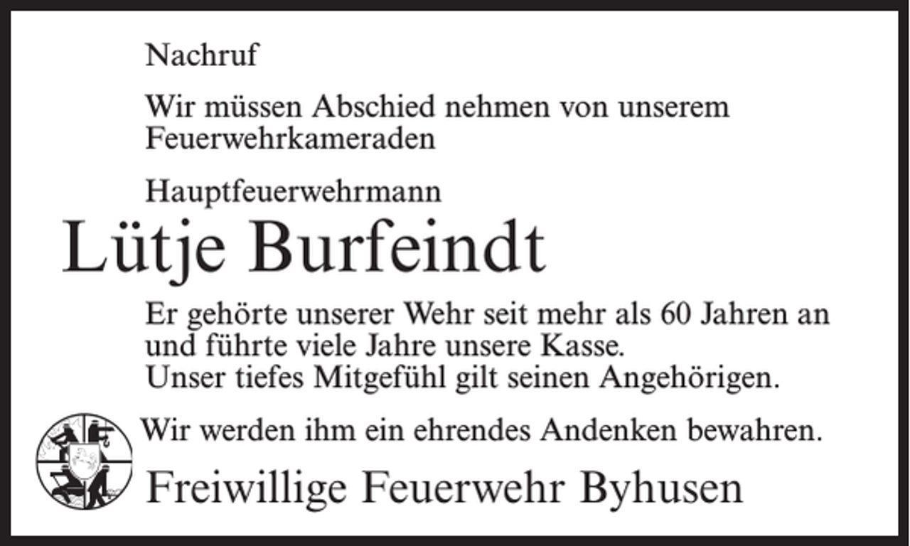<p>Nachruf<br />Wir müssen Abschied nehmen von unserem<br />Feuerwehrkameraden<br />Hauptfeuerwehrmann</p><p>Lütje Burfeindt<br />Er gehörte unserer Wehr seit mehr als 60 Jahren an<br />und führte viele Jahre unsere Kasse.<br />Unser tiefes Mitgefühl gilt seinen Angehörigen.<br />Wir werden ihm ein ehrendes Andenken bewahren.</p><p>Freiwillige Feuerwehr Byhusen</p>