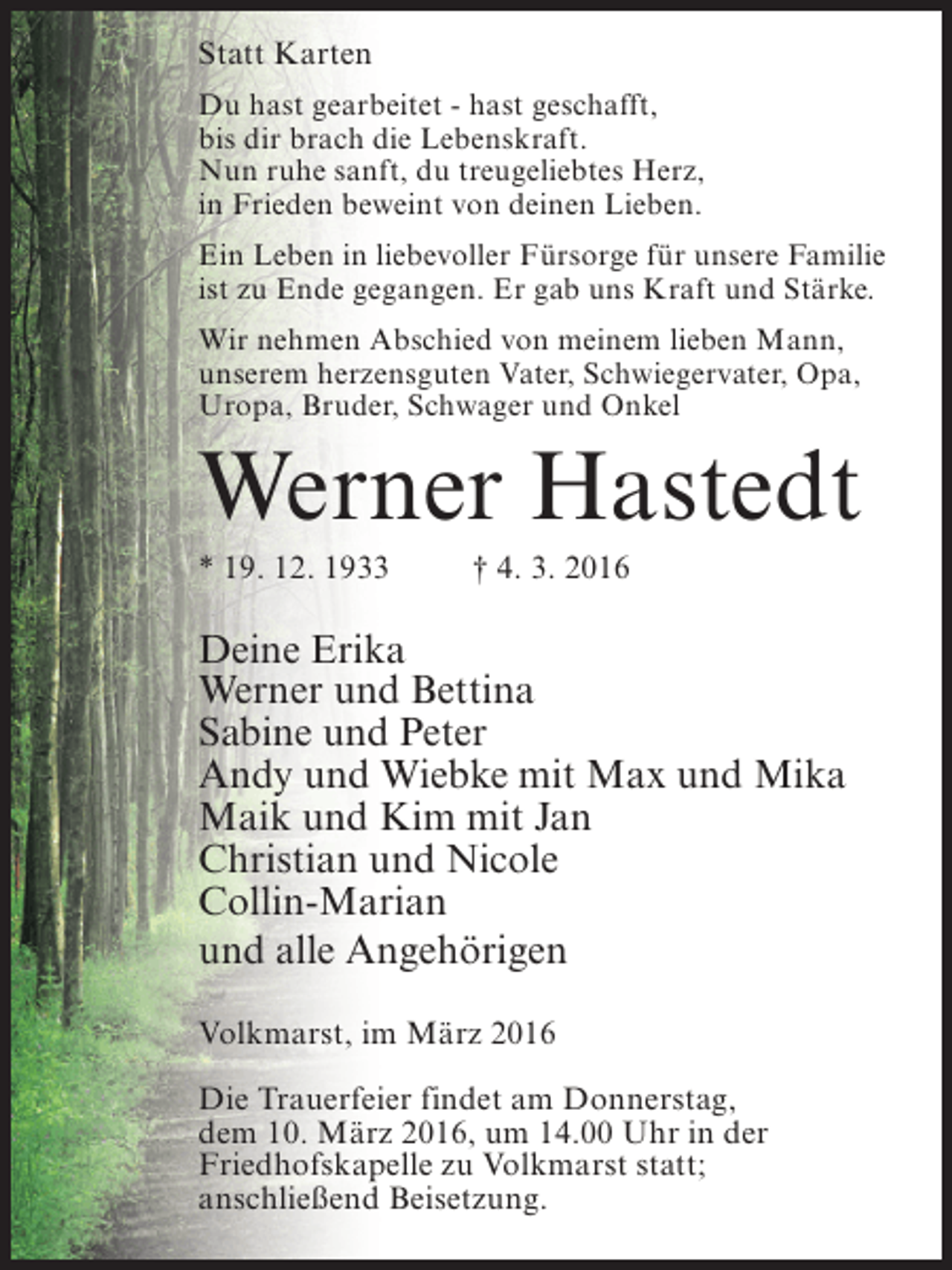 <p>Statt Karten<br />Du hast gearbeitet - hast geschafft,<br />bis dir brach die Lebenskraft.<br />Nun ruhe sanft, du treugeliebtes Herz,<br />in Frieden beweint von deinen Lieben.<br />Ein Leben in liebevoller Fürsorge für unsere Familie<br />ist zu Ende gegangen. Er gab uns Kraft und Stärke.<br />Wir nehmen Abschied von meinem lieben Mann,<br />unserem herzensguten Vater, Schwiegervater, Opa,<br />Uropa, Bruder, Schwager und Onkel</p><p>Werner Hastedt<br />* 19. 12. 1933 † 4. 3. 2016</p><p>Deine Erika<br />Werner und Bettina<br />Sabine und Peter<br />Andy und Wiebke mit Max und Mika<br />Maik und Kim mit Jan<br />Christian und Nicole<br />Collin-Marian<br />und alle Angehörigen<br />Volkmarst, im März 2016<br />Die Trauerfeier findet am Donnerstag,<br />dem 10. März 2016, um 14.00 Uhr in der<br />Friedhofskapelle zu Volkmarst statt;<br />anschließend Beisetzung.</p>