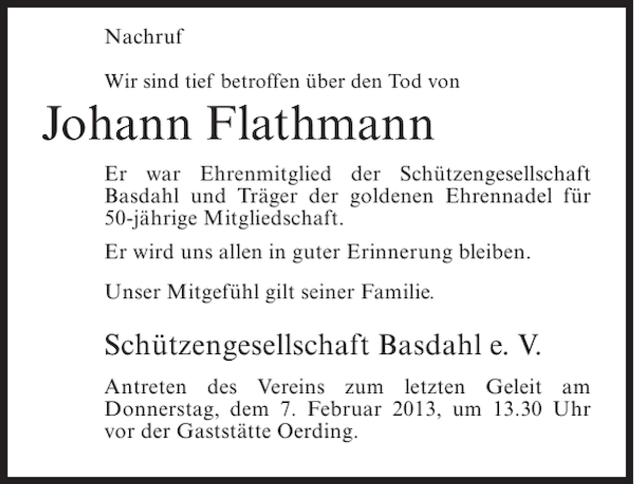 <p>Nachruf<br />Wir sind tief betroffen über den Tod von</p><p>Johann Flathmann<br />Er war Ehrenmitglied der Schützengesellschaft<br />Basdahl und Träger der goldenen Ehrennadel für<br />50-jährige Mitgliedschaft.<br />Er wird uns allen in guter Erinnerung bleiben.<br />Unser Mitgefühl gilt seiner Familie.</p><p>Schützengesellschaft Basdahl e. V.<br />Antreten des Vereins zum letzten Geleit am<br />Donnerstag, dem 7. Februar 2013, um 13.30 Uhr<br />vor der Gaststätte Oerding.</p>