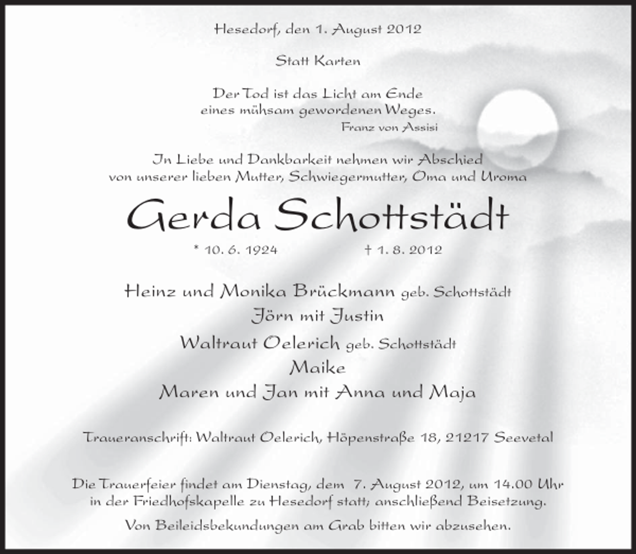 <p>Hesedorf, den 1. August 2012<br />Statt Karten<br />Der Tod ist das Licht am Ende<br />eines mühsam gewordenen Weges.<br />Franz von Assisi</p><p>In Liebe und Dankbarkeit nehmen wir Abschied<br />von unserer lieben Mutter, Schwiegermutter, Oma und Uroma</p><p>Gerda Schottstädt<br />* 10. 6. 1924</p><p>† 1. 8. 2012</p><p>Heinz und Monika Brückmann geb. Schottstädt<br />Jörn mit Justin<br />Waltraut Oelerich geb. Schottstädt<br />Maike<br />Maren und Jan mit Anna und Maja<br />Traueranschrift: Waltraut Oelerich, Höpenstraße 18, 21217 Seevetal<br />Die Trauerfeier findet am Dienstag, dem 7. August 2012, um 14.00 Uhr<br />in der Friedhofskapelle zu Hesedorf statt; anschließend Beisetzung.<br />Von Beileidsbekundungen am Grab bitten wir abzusehen.</p>