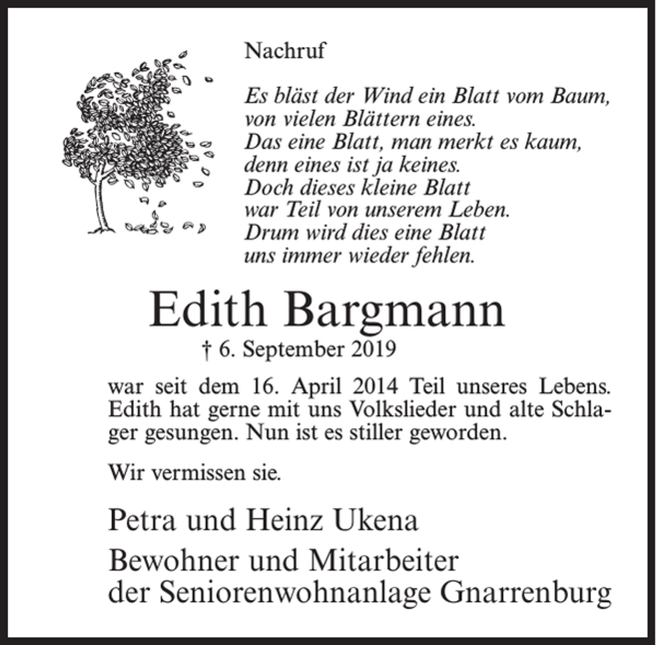 <p>Nachruf<br />Es bläst der Wind ein Blatt vom Baum,<br />von vielen Blättern eines.<br />Das eine Blatt, man merkt es kaum,<br />denn eines ist ja keines.<br />Doch dieses kleine Blatt<br />war Teil von unserem Leben.<br />Drum wird dies eine Blatt<br />uns immer wieder fehlen.</p><p>Edith Bargmann<br />† 6. September 2019</p><p>war seit dem 16. April 2014 Teil unseres Lebens.<br />Edith hat gerne mit uns Volkslieder und alte Schlager gesungen. Nun ist es stiller geworden.<br />Wir vermissen sie.</p><p>Petra und Heinz Ukena<br />Bewohner und Mitarbeiter<br />der Seniorenwohnanlage Gnarrenburg</p>