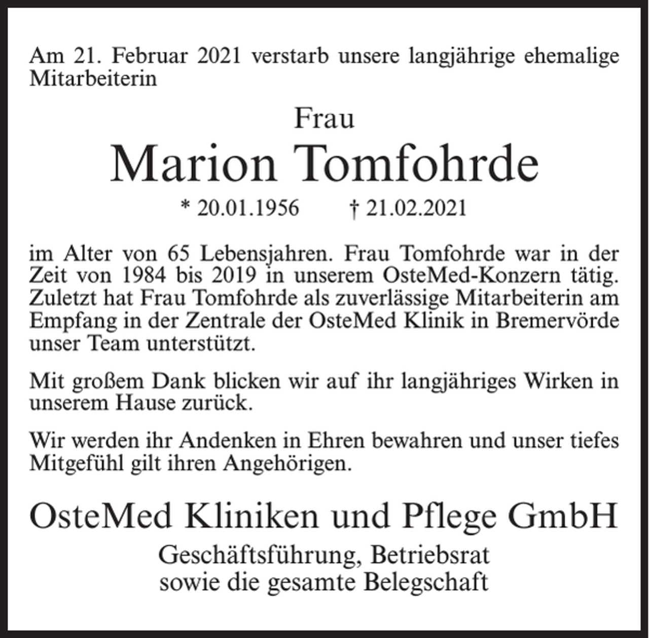 <p>Am 21. Februar 2021 verstarb unsere langjährige ehemalige<br />Mitarbeiterin</p><p>Frau</p><p>Marion Tomfohrde<br />* 20.01.1956</p><p>† 21.02.2021</p><p>im Alter von 65 Lebensjahren. Frau Tomfohrde war in der<br />Zeit von 1984 bis 2019 in unserem OsteMed-Konzern tätig.<br />Zuletzt hat Frau Tomfohrde als zuverlässige Mitarbeiterin am<br />Empfang in der Zentrale der OsteMed Klinik in Bremervörde<br />unser Team unterstützt.<br />Mit großem Dank blicken wir auf ihr langjähriges Wirken in<br />unserem Hause zurück.<br />Wir werden ihr Andenken in Ehren bewahren und unser tiefes<br />Mitgefühl gilt ihren Angehörigen.</p><p>OsteMed Kliniken und Pflege GmbH<br />Geschäftsführung, Betriebsrat<br />sowie die gesamte Belegschaft</p>