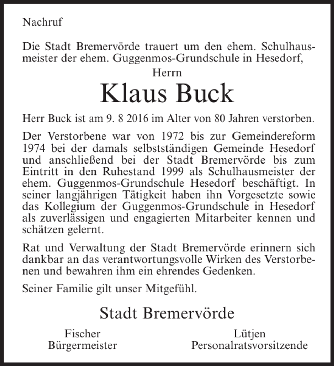 <p>Nachruf<br />Die Stadt Bremervörde trauert um den ehem. Schulhausmeister der ehem. Guggenmos-Grundschule in Hesedorf,<br />Herrn</p><p>Klaus Buck</p><p>Herr Buck ist am 9. 8 2016 im Alter von 80 Jahren verstorben.<br />Der Verstorbene war von 1972 bis zur Gemeindereform<br />1974 bei der damals selbstständigen Gemeinde Hesedorf<br />und anschließend bei der Stadt Bremervörde bis zum<br />Eintritt in den Ruhestand 1999 als Schulhausmeister der<br />ehem. Guggenmos-Grundschule Hesedorf beschäftigt. In<br />seiner langjährigen Tätigkeit haben ihn Vorgesetzte sowie<br />das Kollegium der Guggenmos-Grundschule in Hesedorf<br />als zuverlässigen und engagierten Mitarbeiter kennen und<br />schätzen gelernt.<br />Rat und Verwaltung der Stadt Bremervörde erinnern sich<br />dankbar an das verantwortungsvolle Wirken des Verstorbenen und bewahren ihm ein ehrendes Gedenken.<br />Seiner Familie gilt unser Mitgefühl.</p><p>Stadt Bremervörde<br />Fischer<br />Bürgermeister</p><p>Lütjen<br />Personalratsvorsitzende</p>