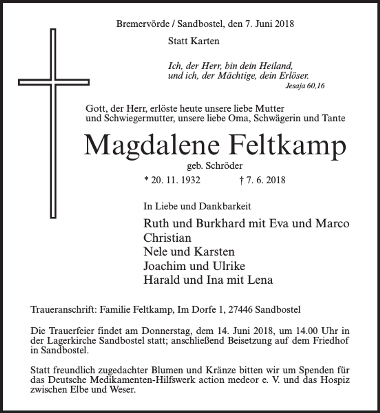 <p>Bremervörde / Sandbostel, den 7. Juni 2018<br />Statt Karten<br />Ich, der Herr, bin dein Heiland,<br />und ich, der Mächtige, dein Erlöser.<br />Jesaja 60,16</p><p>Gott, der Herr, erlöste heute unsere liebe Mutter<br />und Schwiegermutter, unsere liebe Oma, Schwägerin und Tante</p><p>Magdalene Feltkamp<br />geb. Schröder<br />* 20. 11. 1932 † 7. 6. 2018</p><p>In Liebe und Dankbarkeit</p><p>Ruth und Burkhard mit Eva und Marco<br />Christian<br />Nele und Karsten<br />Joachim und Ulrike<br />Harald und Ina mit Lena<br />Traueranschrift: Familie Feltkamp, Im Dorfe 1, 27446 Sandbostel<br />Die Trauerfeier findet am Donnerstag, dem 14. Juni 2018, um 14.00 Uhr in<br />der Lagerkirche Sandbostel statt; anschließend Beisetzung auf dem Friedhof<br />in Sandbostel.<br />Statt freundlich zugedachter Blumen und Kränze bitten wir um Spenden für<br />das Deutsche Medikamenten-Hilfswerk action medeor e. V. und das Hospiz<br />zwischen Elbe und Weser.</p>