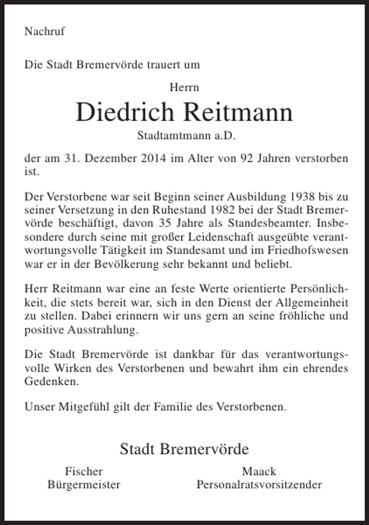 <p>Nachruf<br />Die Stadt Bremervörde trauert um<br />Herrn</p><p>Diedrich Reitmann<br />Stadtamtmann a.D.<br />der am 31. Dezember 2014 im Alter von 92 Jahren verstorben<br />ist.<br />Der Verstorbene war seit Beginn seiner Ausbildung 1938 bis zu<br />seiner Versetzung in den Ruhestand 1982 bei der Stadt Bremervörde beschäftigt, davon 35 Jahre als Standesbeamter. Insbesondere durch seine mit großer Leidenschaft ausgeübte verantwortungsvolle Tätigkeit im Standesamt und im Friedhofswesen<br />war er in der Bevölkerung sehr bekannt und beliebt.<br />Herr Reitmann war eine an feste Werte orientierte Persönlichkeit, die stets bereit war, sich in den Dienst der Allgemeinheit<br />zu stellen. Dabei erinnern wir uns gern an seine fröhliche und<br />positive Ausstrahlung.<br />Die Stadt Bremervörde ist dankbar für das verantwortungsvolle Wirken des Verstorbenen und bewahrt ihm ein ehrendes<br />Gedenken.<br />Unser Mitgefühl gilt der Familie des Verstorbenen.</p><p>Stadt Bremervörde<br />Fischer<br />Bürgermeister</p><p>Maack<br />Personalratsvorsitzender</p>