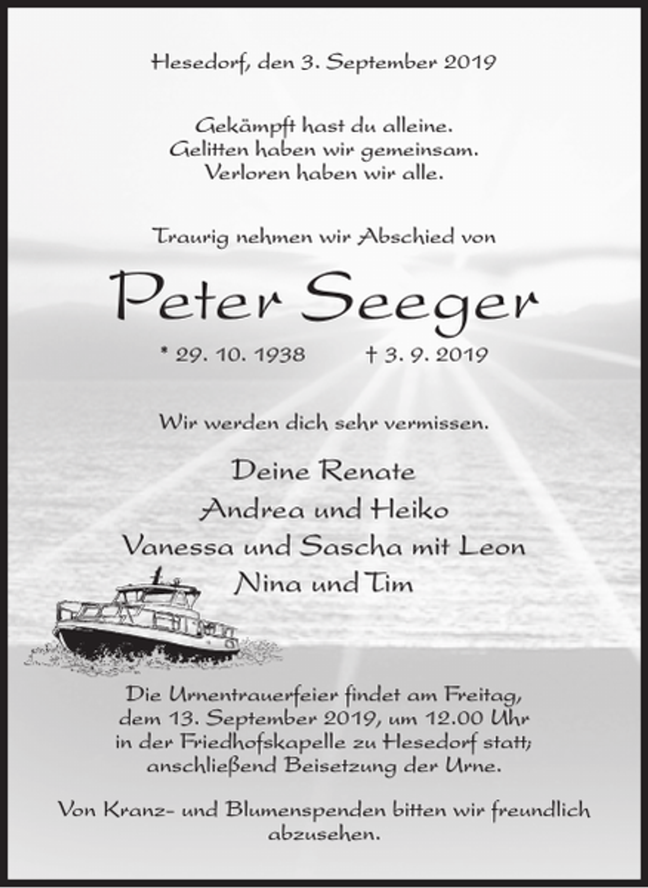 <p>Hesedorf, den 3. September 2019<br />Gekämpft hast du alleine.<br />Gelitten haben wir gemeinsam.<br />Verloren haben wir alle.<br />Traurig nehmen wir Abschied von</p><p>Peter Seeger<br />* 29. 10. 1938</p><p>† 3. 9. 2019</p><p>Wir werden dich sehr vermissen.</p><p>Deine Renate<br />Andrea und Heiko<br />Vanessa und Sascha mit Leon<br />Nina und Tim</p><p>Die Urnentrauerfeier findet am Freitag,<br />dem 13. September 2019, um 12.00 Uhr<br />in der Friedhofskapelle zu Hesedorf statt;<br />anschließend Beisetzung der Urne.<br />Von Kranz- und Blumenspenden bitten wir freundlich<br />abzusehen.</p>