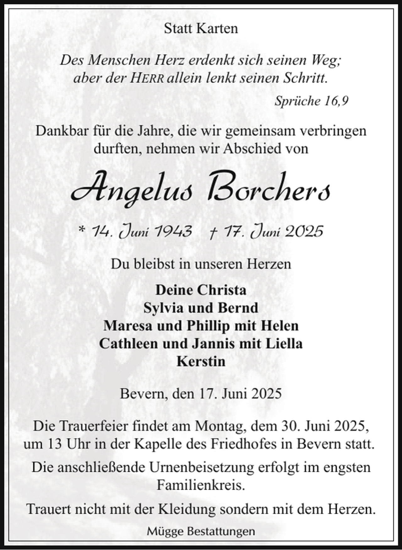 <p>Statt Karten<br />Des Menschen Herz erdenkt sich seinen Weg;<br />aber der HERR allein lenkt seinen Schritt.<br />Sprüche 16,9</p><p>Dankbar für die Jahre, die wir gemeinsam verbringen<br />durften, nehmen wir Abschied von</p><p>Angelus Borchers<br />* 14. Juni 1943 † 17. Juni 2025<br />Du bleibst in unseren Herzen<br />Deine Christa<br />Sylvia und Bernd<br />Maresa und Phillip mit Helen<br />Cathleen und Jannis mit Liella<br />Kerstin<br />Bevern, den 17. Juni 2025</p><p>Die Trauerfeier findet am Montag, dem 30. Juni 2025,<br />um 13 Uhr in der Kapelle des Friedhofes in Bevern statt.<br />Die anschließende Urnenbeisetzung erfolgt im engsten<br />Familienkreis.<br />Trauert nicht mit der Kleidung sondern mit dem Herzen.<br />Mügge Bestattungen</p>