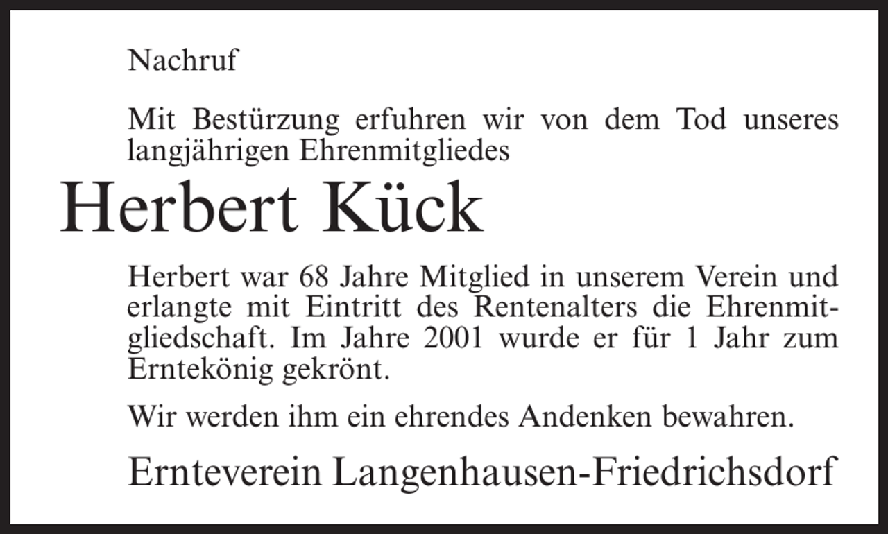 <p>Nachruf<br />Mit Bestürzung erfuhren wir von dem Tod unseres<br />langjährigen Ehrenmitgliedes</p><p>Herbert Kück</p><p>Herbert war 68 Jahre Mitglied in unserem Verein und<br />erlangte mit Eintritt des Rentenalters die Ehrenmitgliedschaft. Im Jahre 2001 wurde er für 1 Jahr zum<br />Erntekönig gekrönt.<br />Wir werden ihm ein ehrendes Andenken bewahren.</p><p>Ernteverein Langenhausen-Friedrichsdorf</p>