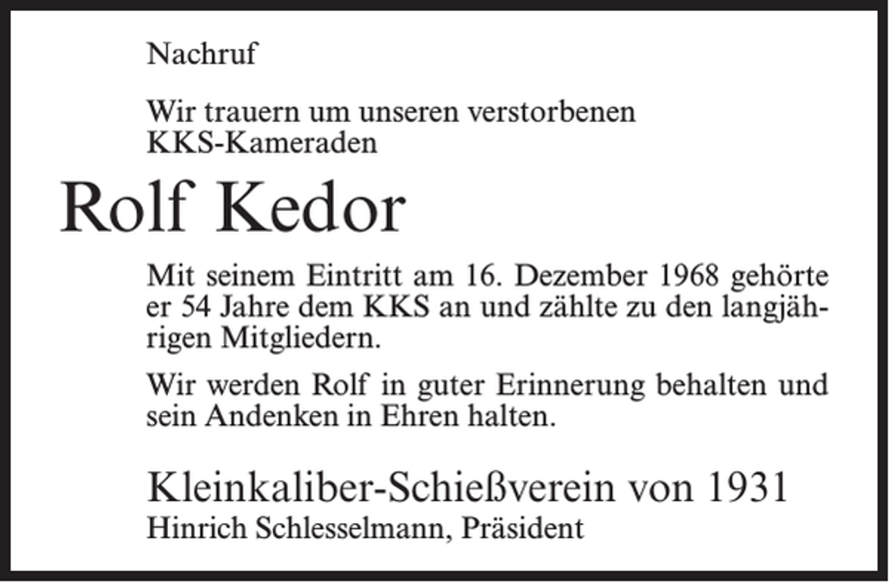 <p>Nachruf<br />Wir trauern um unseren verstorbenen<br />KKS-Kameraden</p><p>Rolf Kedor<br />Mit seinem Eintritt am 16. Dezember 1968 gehörte<br />er 54 Jahre dem KKS an und zählte zu den langjährigen Mitgliedern.<br />Wir werden Rolf in guter Erinnerung behalten und<br />sein Andenken in Ehren halten.</p><p>Kleinkaliber-Schießverein von 1931<br />Hinrich Schlesselmann, Präsident</p>