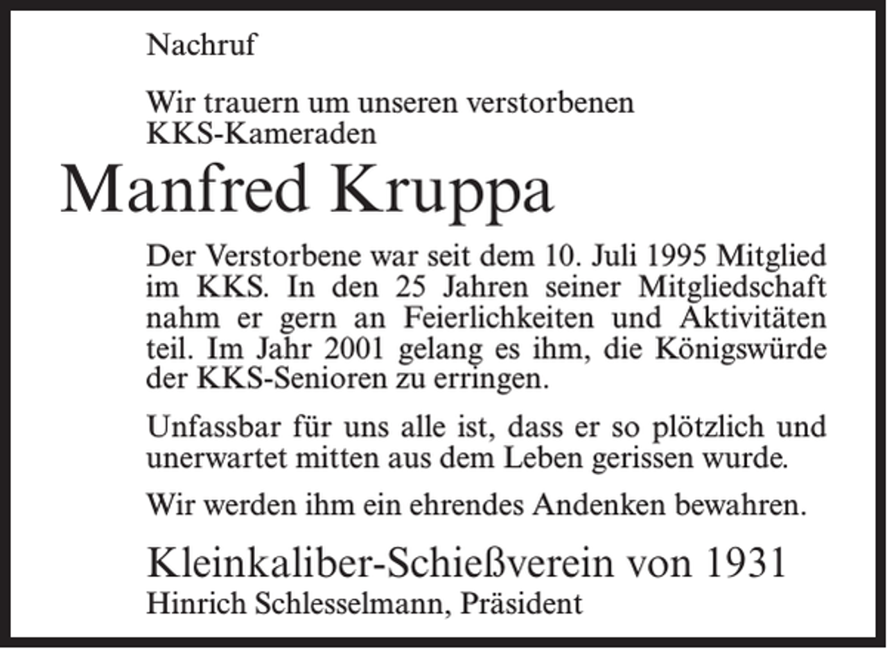 <p>Nachruf<br />Wir trauern um unseren verstorbenen<br />KKS-Kameraden</p><p>Manfred Kruppa</p><p>Der Verstorbene war seit dem 10. Juli 1995 Mitglied<br />im KKS. In den 25 Jahren seiner Mitgliedschaft<br />nahm er gern an Feierlichkeiten und Aktivitäten<br />teil. Im Jahr 2001 gelang es ihm, die Königswürde<br />der KKS-Senioren zu erringen.<br />Unfassbar für uns alle ist, dass er so plötzlich und<br />unerwartet mitten aus dem Leben gerissen wurde.<br />Wir werden ihm ein ehrendes Andenken bewahren.</p><p>Kleinkaliber-Schießverein von 1931<br />Hinrich Schlesselmann, Präsident</p>
