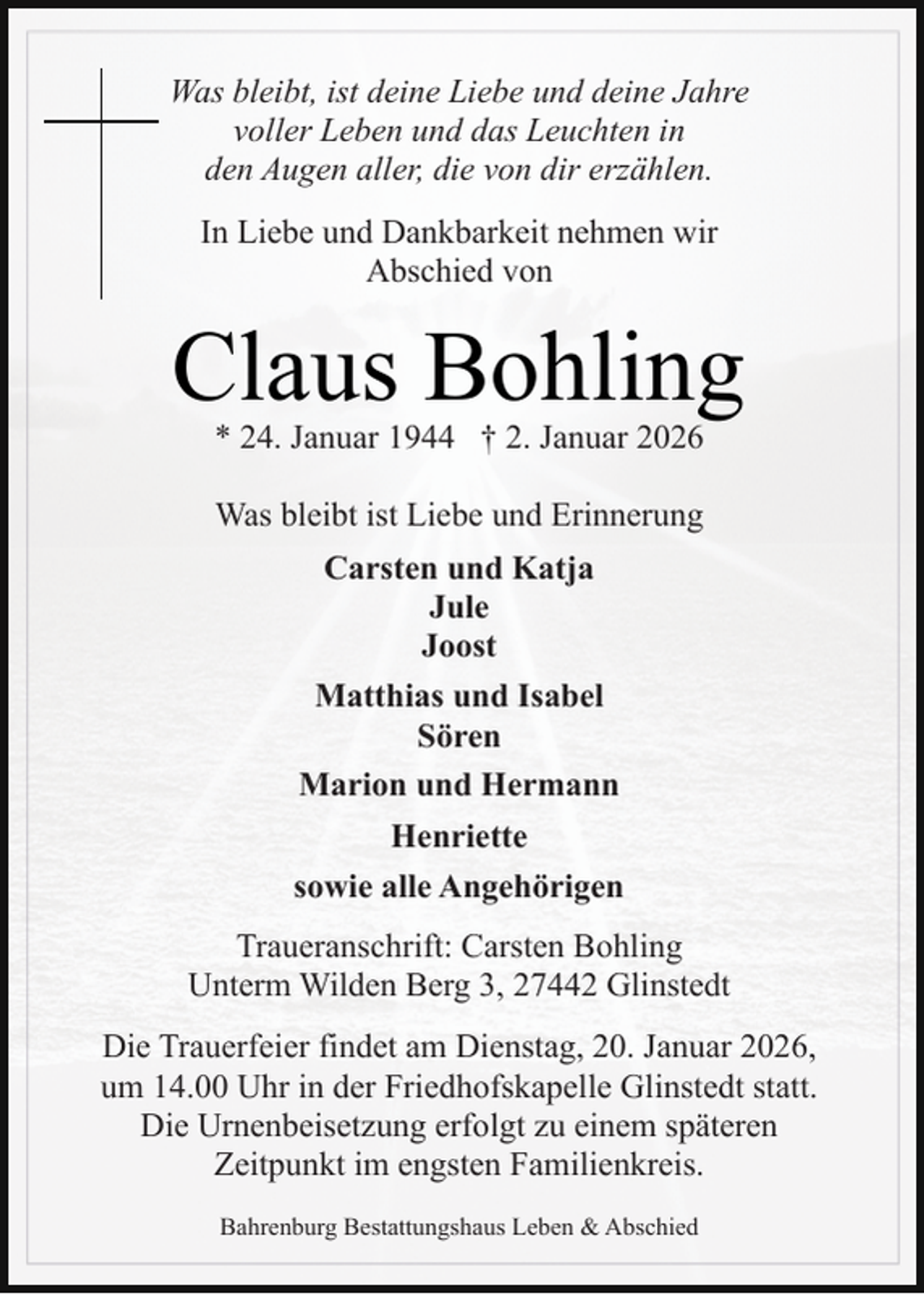 <p>Was bleibt, ist deine Liebe und deine Jahre<br />voller Leben und das Leuchten in<br />den Augen aller, die von dir erzählen.<br />In Liebe und Dankbarkeit nehmen wir<br />Abschied von</p><p>Claus Bohling<br />* 24. Januar 1944 † 2. Januar 2026<br />Was bleibt ist Liebe und Erinnerung<br />Carsten und Katja<br />Jule<br />Joost<br />Matthias und Isabel<br />Sören<br />Marion und Hermann<br />Henriette<br />sowie alle Angehörigen<br />Traueranschrift: Carsten Bohling<br />Unterm Wilden Berg 3, 27442 Glinstedt<br />Die Trauerfeier findet am Dienstag, 20. Januar 2026,<br />um 14.00 Uhr in der Friedhofskapelle Glinstedt statt.<br />Die Urnenbeisetzung erfolgt zu einem späteren<br />Zeitpunkt im engsten Familienkreis.<br />Bahrenburg Bestattungshaus Leben &amp; Abschied</p>