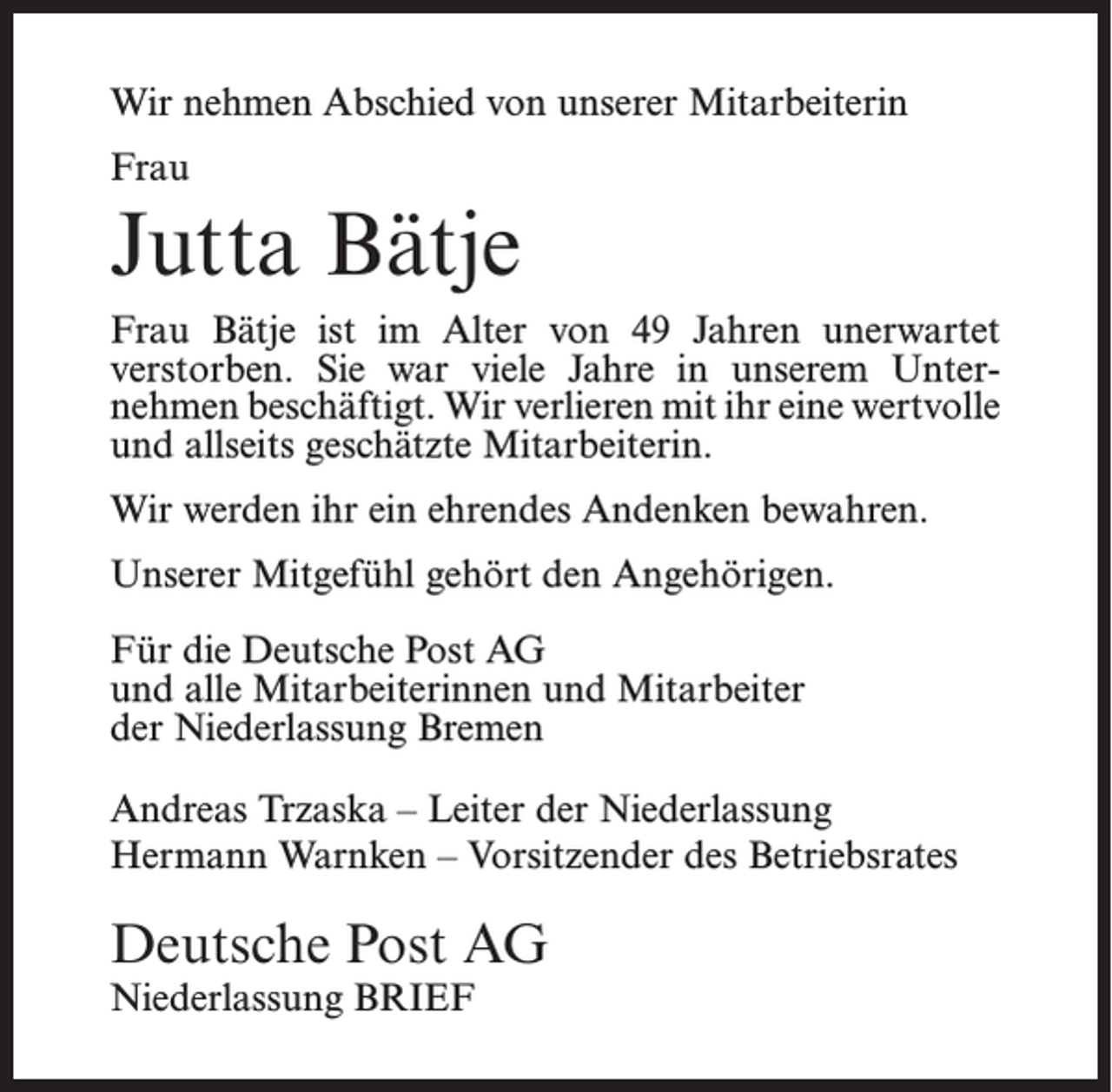 <p>Wir nehmen Abschied von unserer Mitarbeiterin<br />Frau</p><p>Jutta Bätje<br />Frau Bätje ist im Alter von 49 Jahren unerwartet<br />­verstorben. Sie war viele Jahre in unserem Unter­<br />nehmen beschäftigt. Wir verlieren mit ihr eine ­wertvolle<br />und allseits geschätzte Mitarbeiterin.<br />Wir werden ihr ein ehrendes Andenken bewahren.<br />Unserer Mitgefühl gehört den Angehörigen.<br />Für die Deutsche Post AG<br />und alle Mitarbeiterinnen und Mitarbeiter<br />der Niederlassung Bremen<br />Andreas Trzaska – Leiter der Niederlassung<br />Hermann Warnken – Vorsitzender des Betriebsrates</p><p>Deutsche Post AG<br />Niederlassung BRIEF</p>