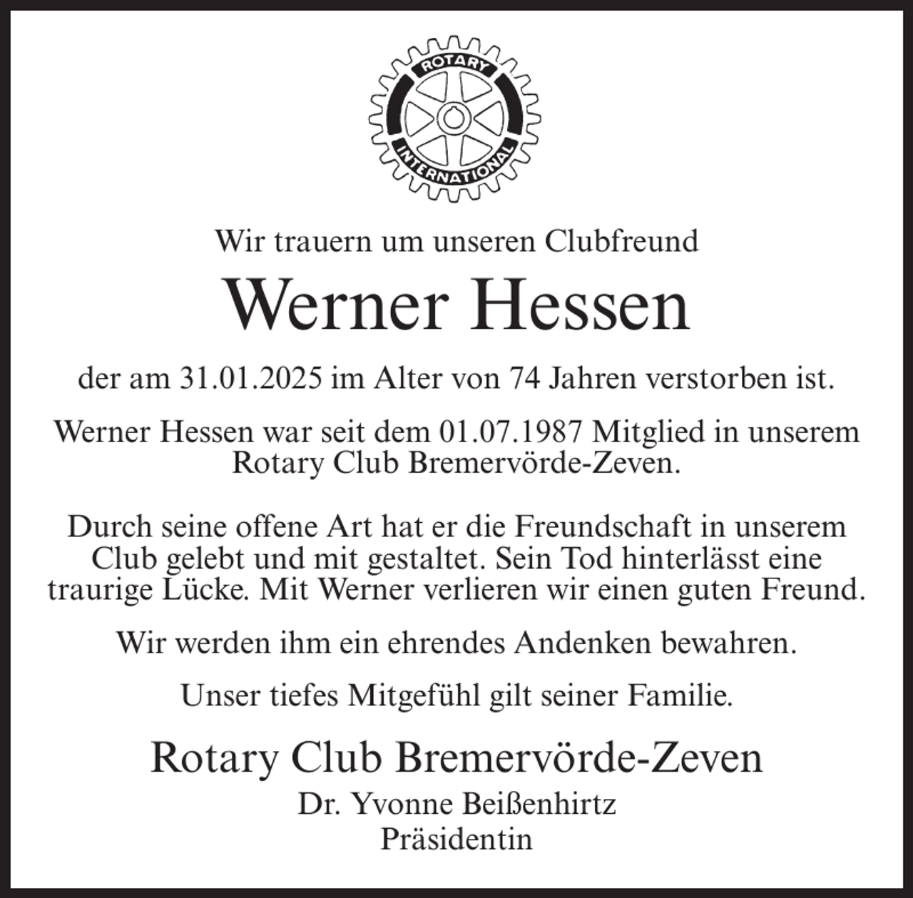<p>Wir trauern um unseren Clubfreund</p><p>Werner Hessen<br />der am 31.01.2025 im Alter von 74 Jahren verstorben ist.<br />Werner Hessen war seit dem 01.07.1987 Mitglied in unserem<br />Rotary Club Bremervörde-Zeven.<br />Durch seine offene Art hat er die Freundschaft in unserem<br />Club gelebt und mit gestaltet. Sein Tod hinterlässt eine<br />traurige Lücke. Mit Werner verlieren wir einen guten Freund.<br />Wir werden ihm ein ehrendes Andenken bewahren.<br />Unser tiefes Mitgefühl gilt seiner Familie.</p><p>Rotary Club Bremervörde-Zeven<br />Dr. Yvonne Beißenhirtz<br />Präsidentin</p>