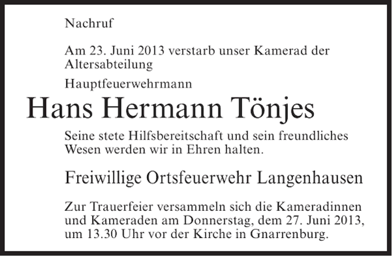 <p>Nachruf<br />Am 23. Juni 2013 verstarb unser Kamerad der<br />Altersabteilung<br />Hauptfeuerwehrmann</p><p>Hans Hermann Tönjes</p><p>Seine stete Hilfsbereitschaft und sein freundliches<br />Wesen werden wir in Ehren halten.</p><p>Freiwillige Ortsfeuerwehr Langenhausen<br />Zur Trauerfeier versammeln sich die Kameradinnen<br />und Kameraden am Donnerstag, dem 27. Juni 2013,<br />um 13.30 Uhr vor der Kirche in Gnarrenburg.</p>