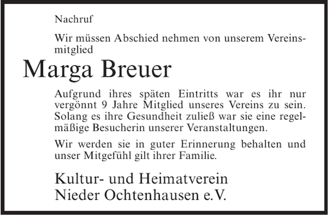 <p>Nachruf</p><p>Wir müssen Abschied nehmen von unserem Vereinsmitglied</p><p>Marga Breuer</p><p>Aufgrund ihres späten Eintritts war es ihr nur<br />vergönnt 9 Jahre Mitglied unseres Vereins zu sein.<br />Solang es ihre Gesundheit zuließ war sie eine regelmäßige Besucherin unserer Veranstaltungen.<br />Wir werden sie in guter Erinnerung behalten und<br />unser Mitgefühl gilt ihrer Familie.</p><p>Kultur- und Heimatverein<br />Nieder Ochtenhausen e.V.</p>