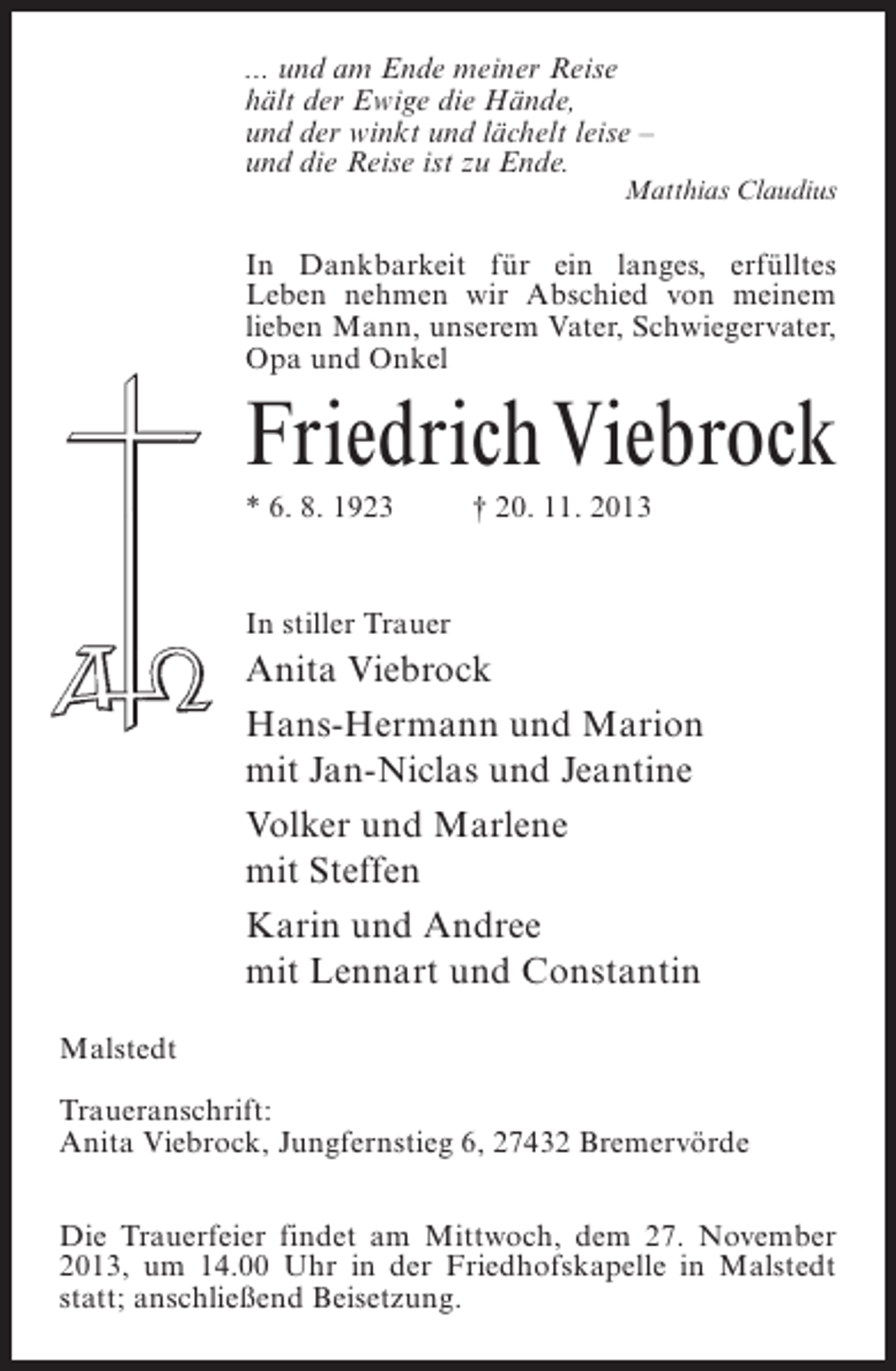 <p>... und am Ende meiner Reise<br />hält der Ewige die Hände,<br />und der winkt und lächelt leise –<br />und die Reise ist zu Ende.</p><p>Matthias Claudius</p><p>In Dankbarkeit für ein langes, erfülltes<br />Leben nehmen wir Abschied von meinem<br />lieben Mann, unserem Vater, Schwiegervater,<br />Opa und Onkel</p><p>Friedrich Viebrock<br />* 6. 8. 1923 † 20. 11. 2013</p><p>In stiller Trauer</p><p>Anita Viebrock<br />Hans-Hermann und Marion<br />mit Jan-Niclas und Jeantine<br />Volker und Marlene<br />mit Steffen<br />Karin und Andree<br />mit Lennart und Constantin<br />Malstedt<br />Traueranschrift:<br />Anita Viebrock, Jungfernstieg 6, 27432 Bremervörde<br />Die Trauerfeier findet am Mittwoch, dem 27. November<br />2013, um 14.00 Uhr in der Friedhofskapelle in Malstedt<br />statt; anschließend Beisetzung.</p>