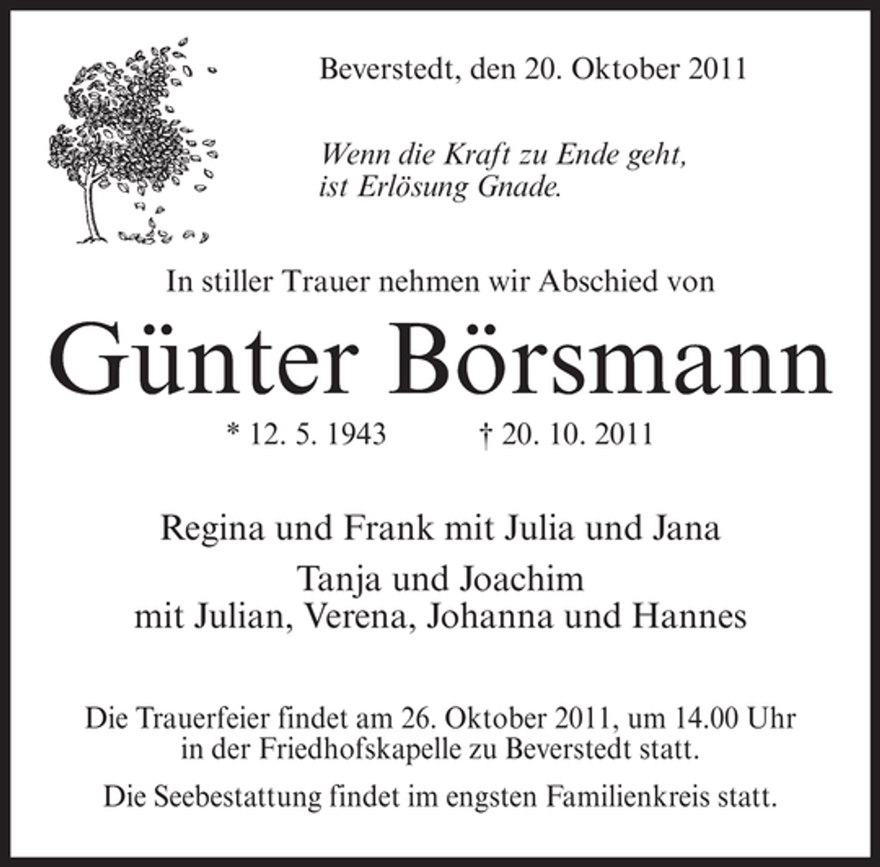 <p>Beverstedt, den 20. Oktober 2011<br />Wenn die Kraft zu Ende geht,<br />ist Erlösung Gnade.<br />In stiller Trauer nehmen wir Abschied von</p><p>Günter Börsmann<br />* 12. 5. 1943</p><p>† 20. 10. 2011</p><p>Regina und Frank mit Julia und Jana<br />Tanja und Joachim<br />mit Julian, Verena, Johanna und Hannes<br />Die Trauerfeier findet am 26. Oktober 2011, um 14.00 Uhr<br />in der Friedhofskapelle zu Beverstedt statt.<br />Die Seebestattung findet im engsten Familienkreis statt.</p>