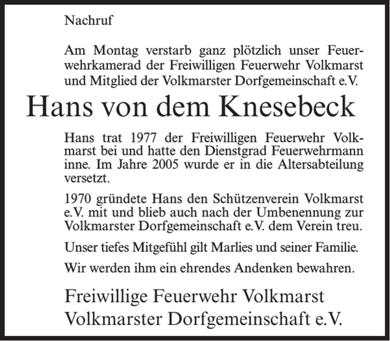 <p>Nachruf<br />Am Montag verstarb ganz plötzlich unser Feuerwehrkamerad der Freiwilligen Feuerwehr Volkmarst<br />und Mitglied der Volkmarster Dorfgemeinschaft e.V.</p><p>Hans von dem Knesebeck<br />Hans trat 1977 der Freiwilligen Feuerwehr Volkmarst bei und hatte den Dienstgrad Feuerwehrmann<br />inne. Im Jahre 2005 wurde er in die Altersabteilung<br />versetzt.<br />1970 gründete Hans den Schützenverein Volkmarst<br />e.V. mit und blieb auch nach der Umbenennung zur<br />Volkmarster Dorfgemeinschaft e.V. dem Verein treu.<br />Unser tiefes Mitgefühl gilt Marlies und seiner Familie.<br />Wir werden ihm ein ehrendes Andenken bewahren.</p><p>Freiwillige Feuerwehr Volkmarst<br />Volkmarster Dorfgemeinschaft e.V.</p>