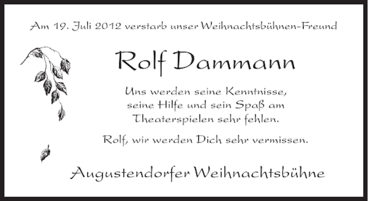 <p>Am 19. Juli 2012 verstarb unser Weihnachtsbühnen-Freund</p><p>Rolf Dammann<br />Uns werden seine Kenntnisse,<br />seine Hilfe und sein Spaß am<br />Theaterspielen sehr fehlen.<br />Rolf, wir werden Dich sehr vermissen.</p><p>Augustendorfer Weihnachtsbühne</p>