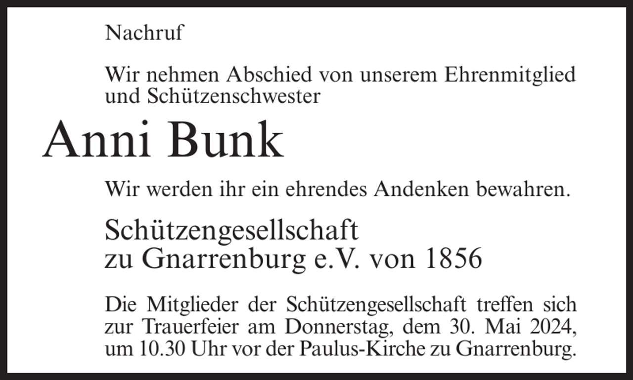 <p>Nachruf<br />Wir nehmen Abschied von unserem Ehrenmitglied<br />und Schützenschwester</p><p>Anni Bunk<br />Wir werden ihr ein ehrendes Andenken bewahren.</p><p>Schützengesellschaft<br />zu Gnarrenburg e.V. von 1856<br />Die Mitglieder der Schützengesellschaft treffen sich<br />zur Trauerfeier am Donnerstag, dem 30. Mai 2024,<br />um 10.30 Uhr vor der Paulus-Kirche zu Gnarrenburg.</p>