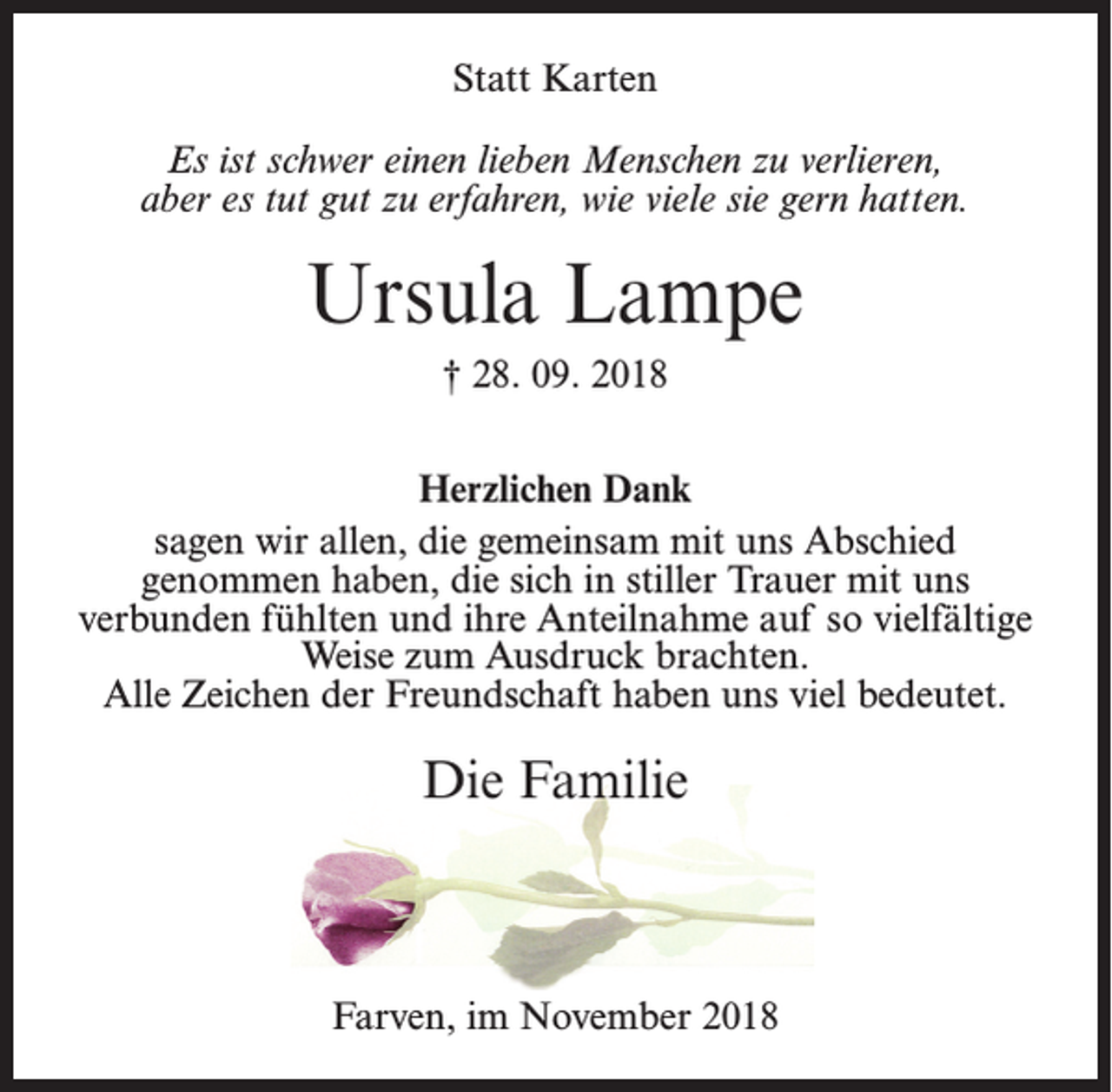 <p>Statt Karten<br />Es ist schwer einen lieben Menschen zu verlieren,<br />aber es tut gut zu erfahren, wie viele sie gern hatten.</p><p>Ursula Lampe<br />† 28. 09. 2018<br />Herzlichen Dank<br />sagen wir allen, die gemeinsam mit uns Abschied<br />genommen haben, die sich in stiller Trauer mit uns<br />verbunden fühlten und ihre Anteilnahme auf so vielfältige<br />Weise zum Ausdruck brachten.<br />Alle Zeichen der Freundschaft haben uns viel bedeutet.</p><p>Die Familie</p><p>Farven, im November 2018</p>
