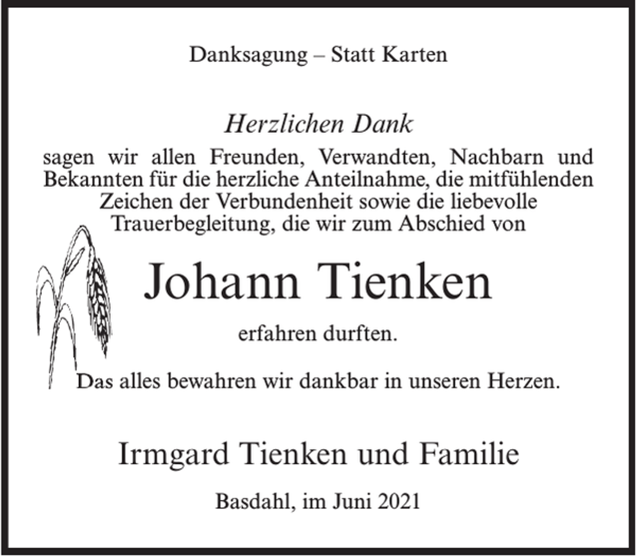 <p>Danksagung – Statt Karten</p><p>Herzlichen Dank<br />sagen wir allen Freunden, Verwandten, Nachbarn und<br />Bekannten für die herzliche Anteilnahme, die mitfühlenden<br />Zeichen der Verbundenheit sowie die liebevolle<br />Trauerbegleitung, die wir zum Abschied von</p><p>Johann Tienken<br />erfahren durften.<br />Das alles bewahren wir dankbar in unseren Herzen.</p><p>Irmgard Tienken und Familie<br />Basdahl, im Juni 2021</p>