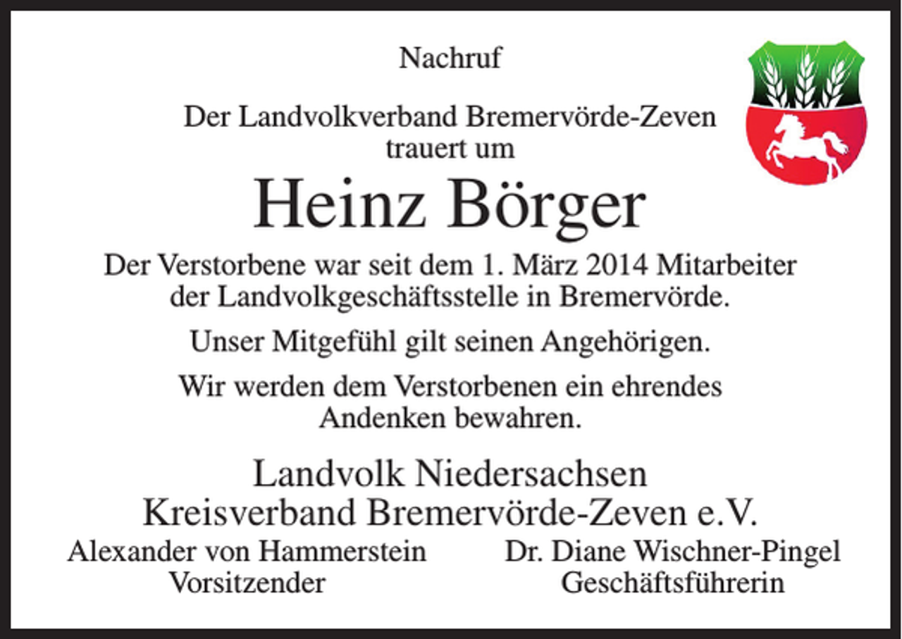 <p>Nachruf<br />Der Landvolkverband Bremervörde-Zeven<br />trauert um</p><p>Heinz Börger</p><p>Der Verstorbene war seit dem 1. März 2014 Mitarbeiter<br />der Landvolkgeschäftsstelle in Bremervörde.<br />Unser Mitgefühl gilt seinen Angehörigen.<br />Wir werden dem Verstorbenen ein ehrendes<br />Andenken bewahren.</p><p>Landvolk Niedersachsen<br />Kreisverband Bremervörde-Zeven e.V.</p><p>Alexander von Hammerstein<br />Vorsitzender</p><p>Dr. Diane Wischner-Pingel<br />Geschäftsführerin</p>