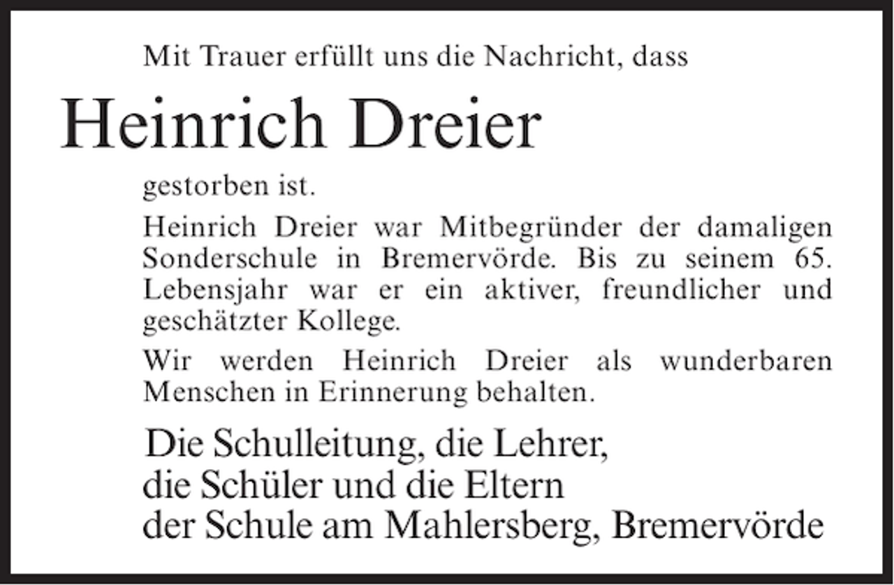 <p>Mit Trauer erfüllt uns die Nachricht, dass</p><p>Heinrich Dreier<br />gestorben ist.<br />Heinrich Dreier war Mitbegründer der damaligen<br />Sonderschule in Bremervörde. Bis zu seinem 65.<br />Lebensjahr war er ein aktiver, freundlicher und<br />geschätzter Kollege.<br />Wir werden Heinrich Dreier als wunderbaren<br />Menschen in Erinnerung behalten.</p><p>Die Schulleitung, die Lehrer,<br />die Schüler und die Eltern<br />der Schule am Mahlersberg, Bremervörde</p>