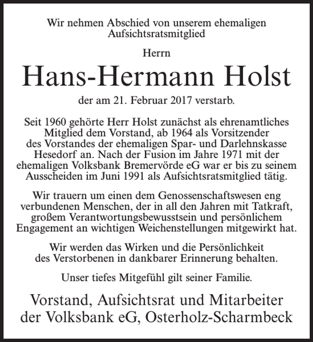 <p>Wir nehmen Abschied von unserem ehemaligen<br />Aufsichtsratsmitglied<br />Herrn</p><p>Hans-Hermann Holst<br />der am 21. Februar 2017 verstarb.<br />Seit 1960 gehörte Herr Holst zunächst als ehrenamtliches<br />Mitglied dem Vorstand, ab 1964 als Vorsitzender<br />des Vorstandes der ehemaligen Spar- und Darlehnskasse<br />Hesedorf an. Nach der Fusion im Jahre 1971 mit der<br />ehemaligen Volksbank Bremervörde eG war er bis zu seinem<br />Ausscheiden im Juni 1991 als Aufsichtsratsmitglied tätig.<br />Wir trauern um einen dem Genossenschaftswesen eng<br />verbundenen Menschen, der in all den Jahren mit Tatkraft,<br />großem Verantwortungsbewusstsein und persönlichem<br />Engagement an wichtigen Weichenstellungen mitgewirkt hat.<br />Wir werden das Wirken und die Persönlichkeit<br />des Verstorbenen in dankbarer Erinnerung behalten.<br />Unser tiefes Mitgefühl gilt seiner Familie.</p><p>Vorstand, Aufsichtsrat und Mitarbeiter<br />der Volksbank eG, Osterholz-Scharmbeck</p>