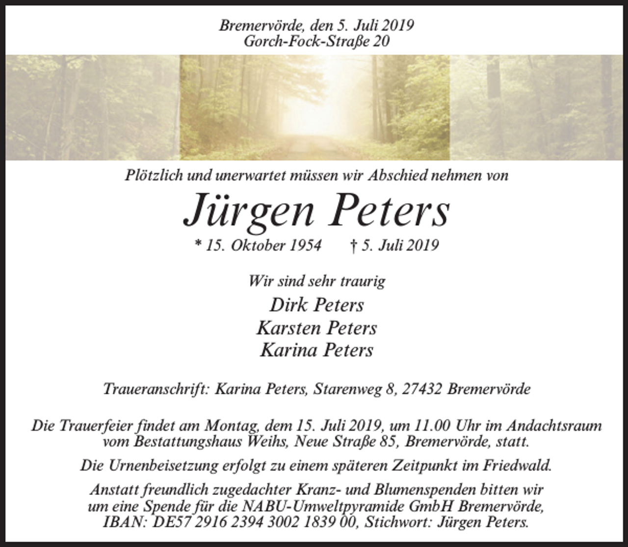 <p>Bremervörde, den 5. Juli 2019<br />Gorch-Fock-Straße 20</p><p>Plötzlich und unerwartet müssen wir Abschied nehmen von</p><p>Jürgen Peters<br />* 15. Oktober 1954</p><p>† 5. Juli 2019</p><p>Wir sind sehr traurig</p><p>Dirk Peters<br />Karsten Peters<br />Karina Peters<br />Traueranschrift: Karina Peters, Starenweg 8, 27432 Bremervörde<br />Die Trauerfeier findet am Montag, dem 15. Juli 2019, um 11.00 Uhr im Andachtsraum<br />vom Bestattungshaus Weihs, Neue Straße 85, Bremervörde, statt.<br />Die Urnenbeisetzung erfolgt zu einem späteren Zeitpunkt im Friedwald.<br />Anstatt freundlich zugedachter Kranz- und Blumenspenden bitten wir<br />um eine Spende für die NABU-Umweltpyramide GmbH Bremervörde,<br />IBAN: DE57 2916 2394 3002 1839 00, Stichwort: Jürgen Peters.</p>