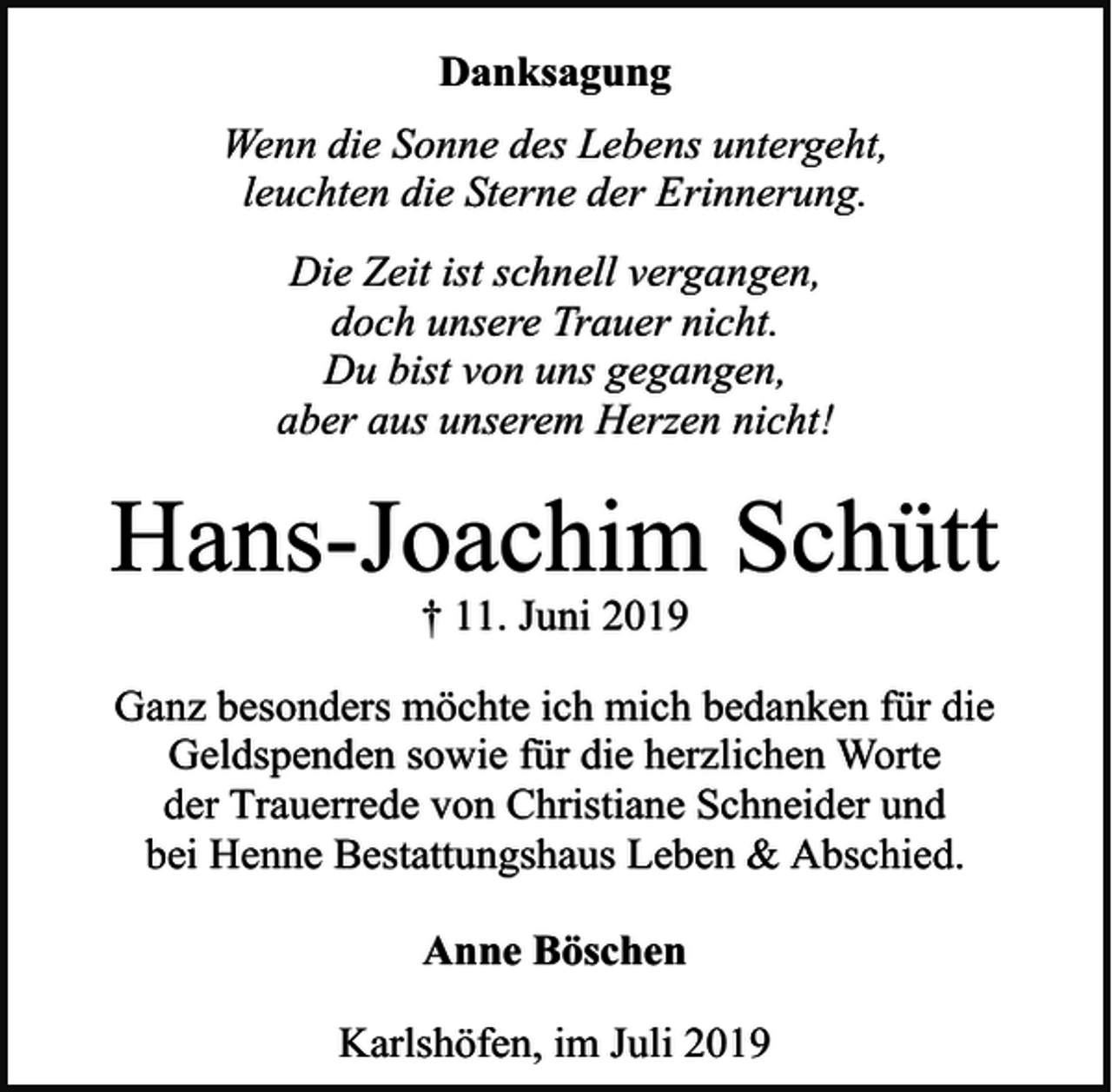 <p>Danksagung<br />Wenn die Sonne des Lebens untergeht,<br />leuchten die Sterne der Erinnerung.<br />Die Zeit ist schnell vergangen,<br />doch unsere Trauer nicht.<br />Du bist von uns gegangen,<br />aber aus unserem Herzen nicht!</p><p>Hans-Joachim Schütt<br />† 11. Juni 2019</p><p>Ganz besonders möchte ich mich bedanken für die<br />Geldspenden sowie für die herzlichen Worte<br />der Trauerrede von Christiane Schneider und<br />bei Henne Bestattungshaus Leben &amp; Abschied.<br />Anne Böschen<br />Karlshöfen, im Juli 2019</p>