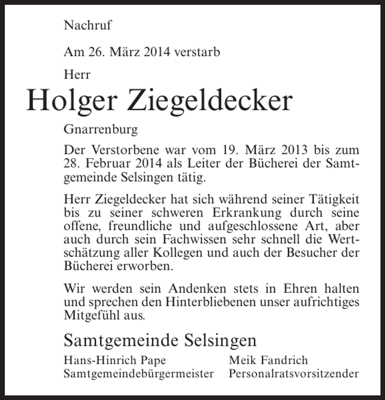 <p>Nachruf<br />Am 26. März 2014 verstarb<br />Herr</p><p>Holger Ziegeldecker<br />Gnarrenburg<br />Der Verstorbene war vom 19. März 2013 bis zum<br />28. Februar 2014 als Leiter der Bücherei der Samtgemeinde Selsingen tätig.<br />Herr Ziegeldecker hat sich während seiner Tätigkeit<br />bis zu seiner schweren Erkrankung durch seine<br />offene, freundliche und aufgeschlossene Art, aber<br />auch durch sein Fachwissen sehr schnell die Wertschätzung aller Kollegen und auch der Besucher der<br />Bücherei erworben.<br />Wir werden sein Andenken stets in Ehren halten<br />und sprechen den Hinterbliebenen unser aufrichtiges<br />Mitgefühl aus.</p><p>Samtgemeinde Selsingen<br />Hans-Hinrich Pape<br />Meik Fandrich<br />Samtgemeindebürgermeister Personalratsvorsitzender</p>
