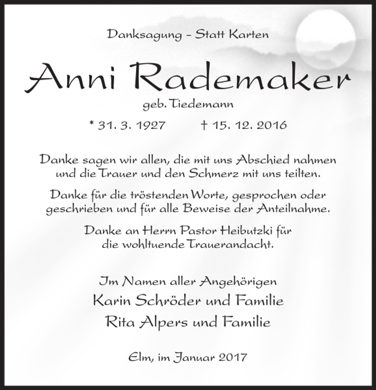 <p>Danksagung - Statt Karten</p><p>Anni Rademaker<br />geb. Tiedemann</p><p>* 31. 3. 1927</p><p>† 15. 12. 2016</p><p>Danke sagen wir allen, die mit uns Abschied nahmen<br />und die Trauer und den Schmerz mit uns teilten.</p><p>Danke für die tröstenden Worte, gesprochen oder<br />geschrieben und für alle Beweise der Anteilnahme.<br />Danke an Herrn Pastor Heibutzki für<br />die wohltuende Trauerandacht.<br />Im Namen aller Angehörigen</p><p>Karin Schröder und Familie<br />Rita Alpers und Familie<br />Elm, im Januar 2017</p>