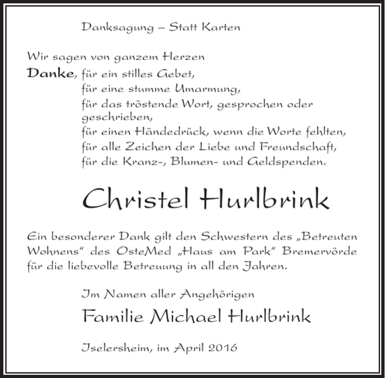 <p>Danksagung – Statt Karten<br />Wir sagen von ganzem Herzen<br />Danke, für ein stilles Gebet,<br />für eine stumme Umarmung,<br />für das tröstende Wort, gesprochen oder<br />geschrieben,<br />für einen Händedrück, wenn die Worte fehlten,<br />für alle Zeichen der Liebe und Freundschaft,<br />für die Kranz-, Blumen- und Geldspenden.</p><p>Christel Hurlbrink<br />Ein besonderer Dank gilt den Schwestern des „Betreuten<br />Wohnens“ des OsteMed „Haus am Park“ Bremervörde<br />für die liebevolle Betreuung in all den Jahren.<br />Im Namen aller Angehörigen</p><p>Familie Michael Hurlbrink<br />Iselersheim, im April 2016</p>