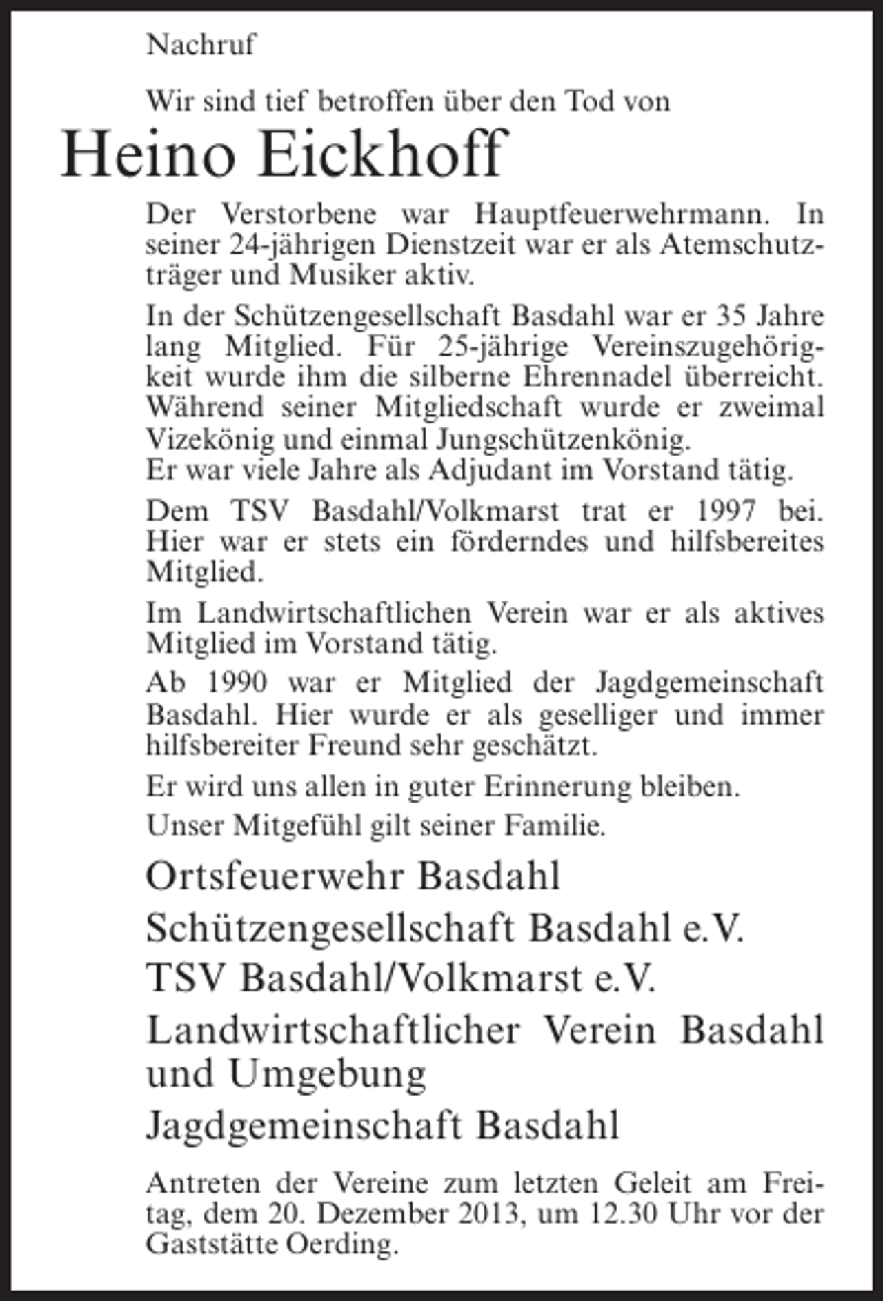 <p>Nachruf<br />Wir sind tief betroffen über den Tod von</p><p>Heino Eickhoff</p><p>Der Verstorbene war Hauptfeuerwehrmann. In<br />seiner 24-jährigen Dienstzeit war er als Atemschutzträger und Musiker aktiv.<br />In der Schützengesellschaft Basdahl war er 35 Jahre<br />lang Mitglied. Für 25-jährige Vereinszugehörigkeit wurde ihm die silberne Ehrennadel überreicht.<br />Während seiner Mitgliedschaft wurde er zweimal<br />Vizekönig und einmal Jungschützenkönig.<br />Er war viele Jahre als Adjudant im Vorstand tätig.<br />Dem TSV Basdahl/Volkmarst trat er 1997 bei.<br />Hier war er stets ein förderndes und hilfsbereites<br />Mitglied.<br />Im Landwirtschaftlichen Verein war er als aktives<br />Mitglied im Vorstand tätig.<br />Ab 1990 war er Mitglied der Jagdgemeinschaft<br />Basdahl. Hier wurde er als geselliger und immer<br />hilfsbereiter Freund sehr geschätzt.<br />Er wird uns allen in guter Erinnerung bleiben.<br />Unser Mitgefühl gilt seiner Familie.</p><p>Ortsfeuerwehr Basdahl<br />Schützengesellschaft Basdahl e.V.<br />TSV Basdahl/Volkmarst e.V.<br />Landwirtschaftlicher Verein Basdahl<br />und Umgebung<br />Jagdgemeinschaft Basdahl<br />Antreten der Vereine zum letzten Geleit am Freitag, dem 20. Dezember 2013, um 12.30 Uhr vor der<br />Gaststätte Oerding.</p>